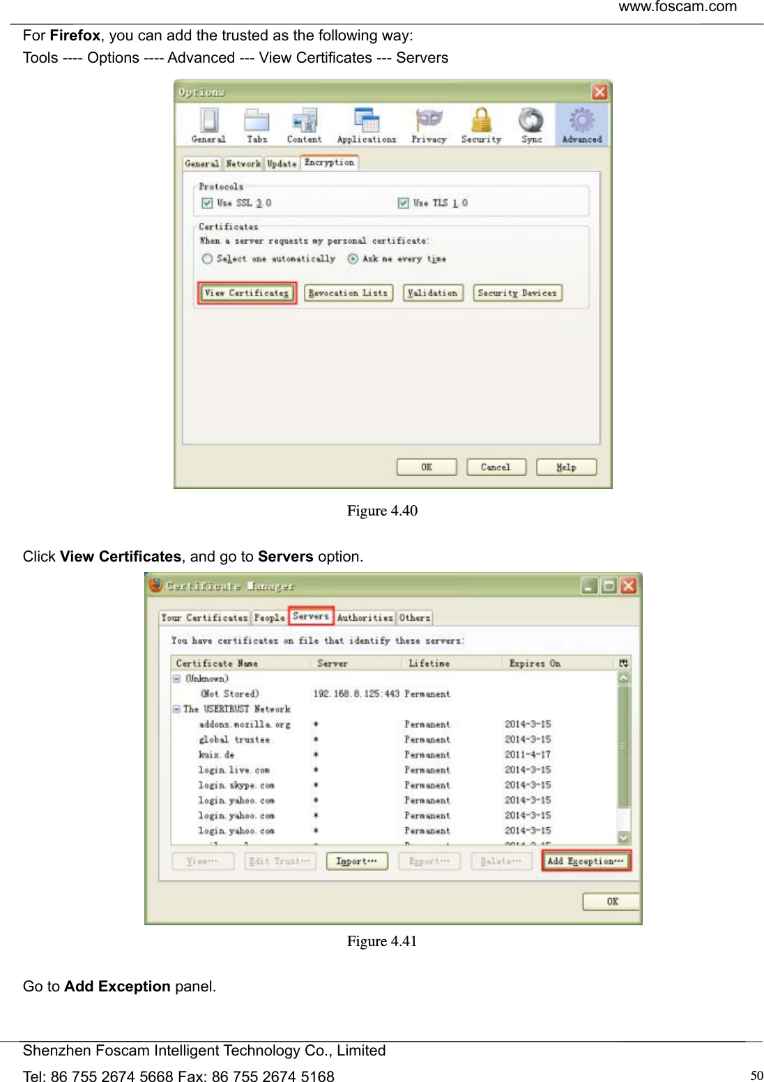  www.foscam.com            Shenzhen Foscam Intelligent Technology Co., Limited Tel: 86 755 2674 5668 Fax: 86 755 2674 5168  50For Firefox, you can add the trusted as the following way:   Tools ---- Options ---- Advanced --- View Certificates --- Servers  Figure 4.40   Click View Certificates, and go to Servers option.  Figure 4.41   Go to Add Exception panel. 
