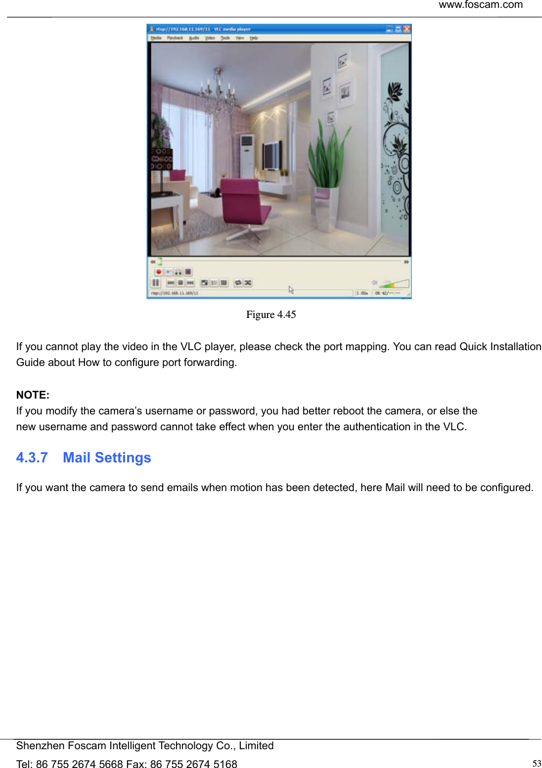  www.foscam.com            Shenzhen Foscam Intelligent Technology Co., Limited Tel: 86 755 2674 5668 Fax: 86 755 2674 5168  53 Figure 4.45   If you cannot play the video in the VLC player, please check the port mapping. You can read Quick Installation Guide about How to configure port forwarding.  NOTE: If you modify the camera&rsquo;s username or password, you had better reboot the camera, or else the   new username and password cannot take effect when you enter the authentication in the VLC. 4.3.7  Mail Settings If you want the camera to send emails when motion has been detected, here Mail will need to be configured. 