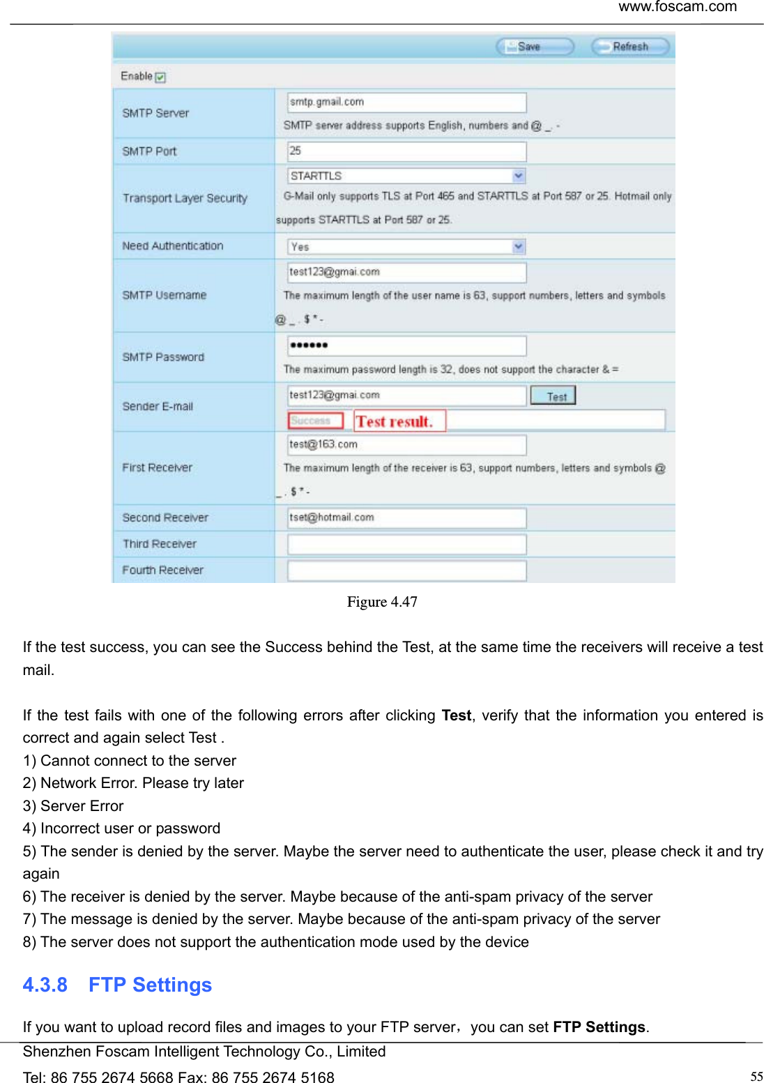  www.foscam.com            Shenzhen Foscam Intelligent Technology Co., Limited Tel: 86 755 2674 5668 Fax: 86 755 2674 5168  55 Figure 4.47   If the test success, you can see the Success behind the Test, at the same time the receivers will receive a test mail.  If the test fails with one of the following errors after clicking Test, verify that the information you entered is correct and again select Test . 1) Cannot connect to the server 2) Network Error. Please try later 3) Server Error 4) Incorrect user or password 5) The sender is denied by the server. Maybe the server need to authenticate the user, please check it and try again 6) The receiver is denied by the server. Maybe because of the anti-spam privacy of the server 7) The message is denied by the server. Maybe because of the anti-spam privacy of the server 8) The server does not support the authentication mode used by the device 4.3.8  FTP Settings If you want to upload record files and images to your FTP server，you can set FTP Settings. 
