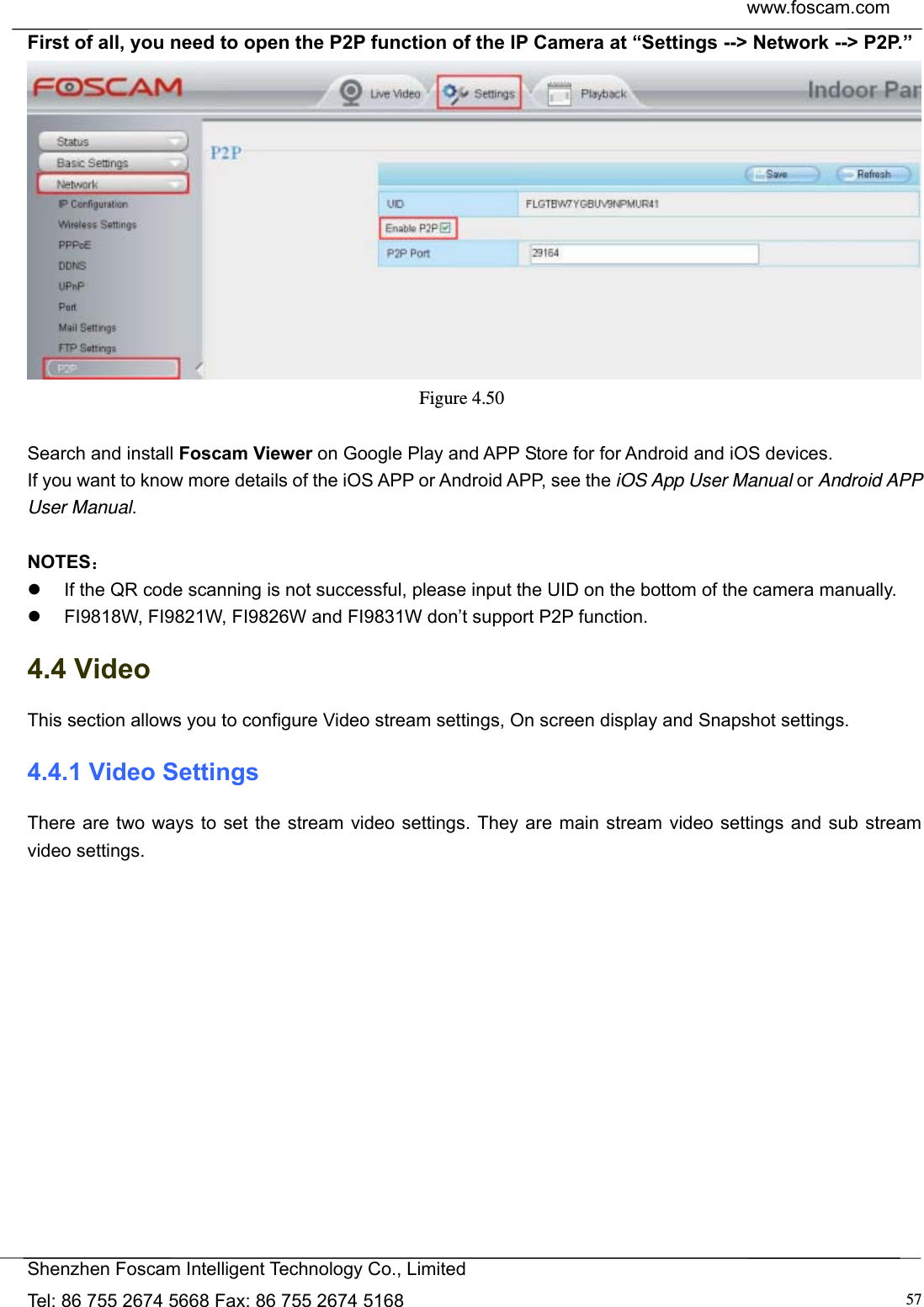  www.foscam.com            Shenzhen Foscam Intelligent Technology Co., Limited Tel: 86 755 2674 5668 Fax: 86 755 2674 5168  57First of all, you need to open the P2P function of the IP Camera at &ldquo;Settings --> Network --> P2P.&rdquo;    Figure 4.50   Search and install Foscam Viewer on Google Play and APP Store for for Android and iOS devices. If you want to know more details of the iOS APP or Android APP, see the iOS App User Manual or Android APP User Manual.  NOTES：   If the QR code scanning is not successful, please input the UID on the bottom of the camera manually.   FI9818W, FI9821W, FI9826W and FI9831W don&rsquo;t support P2P function. 4.4 Video This section allows you to configure Video stream settings, On screen display and Snapshot settings.   4.4.1 Video Settings There are two ways to set the stream video settings. They are main stream video settings and sub stream video settings.  