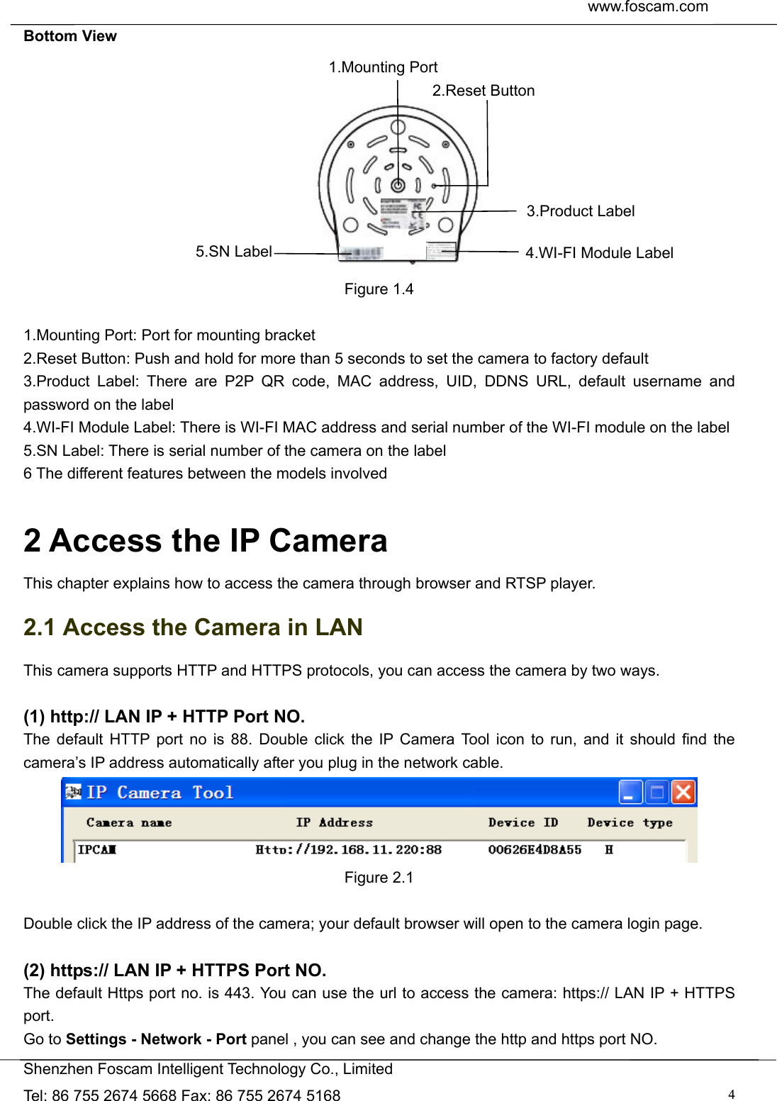  www.foscam.com               Shenzhen Foscam Intelligent Technology Co., Limited Tel: 86 755 2674 5668 Fax: 86 755 2674 5168  4Bottom View          Figure 1.4  1.Mounting Port: Port for mounting bracket 2.Reset Button: Push and hold for more than 5 seconds to set the camera to factory default   3.Product Label: There are P2P QR code, MAC address, UID, DDNS URL, default username and password on the label   4.WI-FI Module Label: There is WI-FI MAC address and serial number of the WI-FI module on the label 5.SN Label: There is serial number of the camera on the label 6 The different features between the models involved  2 Access the IP Camera This chapter explains how to access the camera through browser and RTSP player. 2.1 Access the Camera in LAN This camera supports HTTP and HTTPS protocols, you can access the camera by two ways.  (1) http:// LAN IP + HTTP Port NO. The default HTTP port no is 88. Double click the IP Camera Tool icon to run, and it should find the camera&rsquo;s IP address automatically after you plug in the network cable.  Figure 2.1  Double click the IP address of the camera; your default browser will open to the camera login page.  (2) https:// LAN IP + HTTPS Port NO. The default Https port no. is 443. You can use the url to access the camera: https:// LAN IP + HTTPS port. Go to Settings - Network - Port panel , you can see and change the http and https port NO.   1.Mounting Port 2.Reset Button 3.Product Label 4.WI-FI Module Label 5.SN Label 