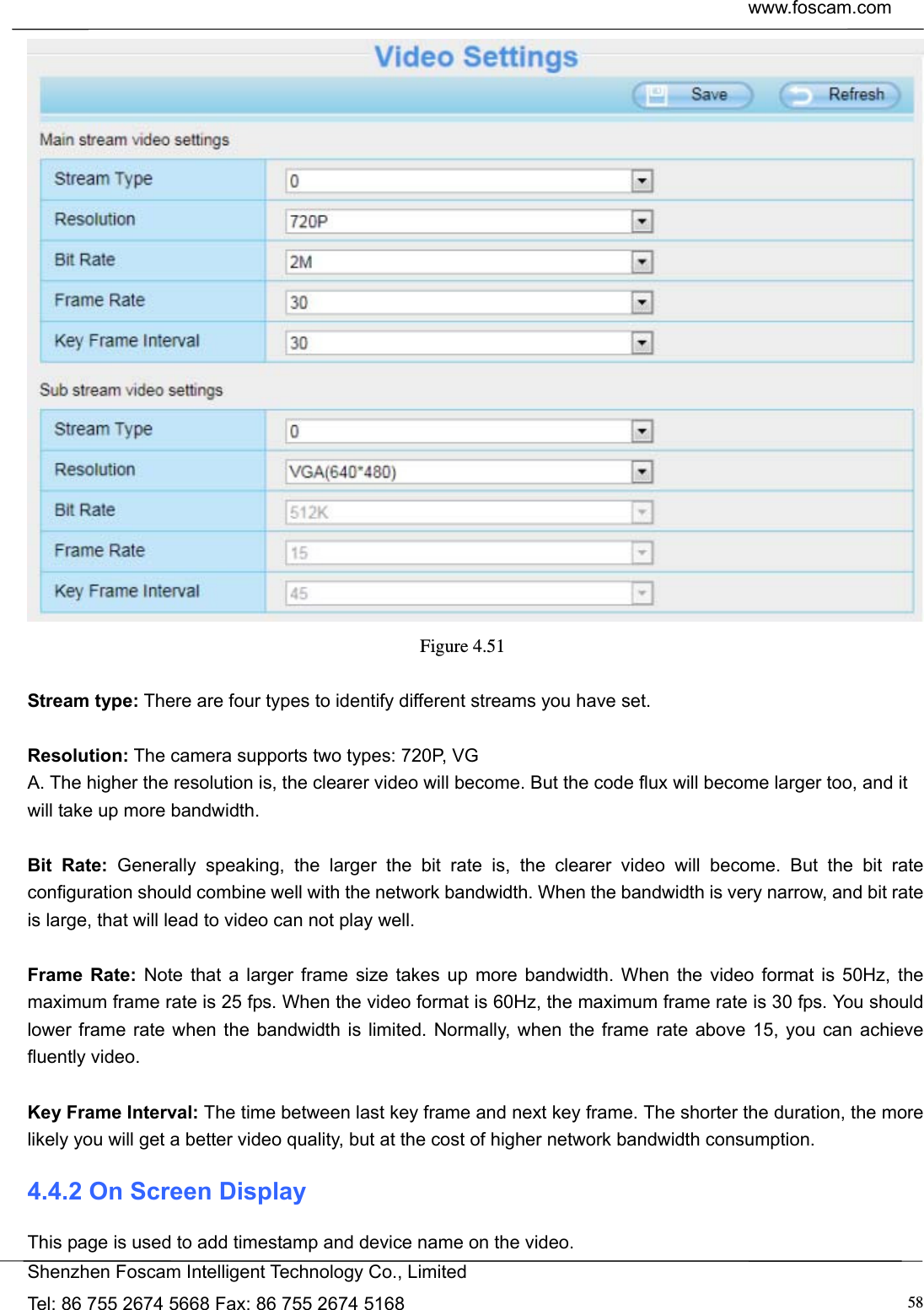  www.foscam.com            Shenzhen Foscam Intelligent Technology Co., Limited Tel: 86 755 2674 5668 Fax: 86 755 2674 5168  58 Figure 4.51   Stream type: There are four types to identify different streams you have set.  Resolution: The camera supports two types: 720P, VG                                                         A. The higher the resolution is, the clearer video will become. But the code flux will become larger too, and it will take up more bandwidth.    Bit Rate: Generally speaking, the larger the bit rate is, the clearer video will become. But the bit rate configuration should combine well with the network bandwidth. When the bandwidth is very narrow, and bit rate is large, that will lead to video can not play well.    Frame Rate: Note that a larger frame size takes up more bandwidth. When the video format is 50Hz, the maximum frame rate is 25 fps. When the video format is 60Hz, the maximum frame rate is 30 fps. You should lower frame rate when the bandwidth is limited. Normally, when the frame rate above 15, you can achieve fluently video.  Key Frame Interval: The time between last key frame and next key frame. The shorter the duration, the more likely you will get a better video quality, but at the cost of higher network bandwidth consumption. 4.4.2 On Screen Display This page is used to add timestamp and device name on the video. 