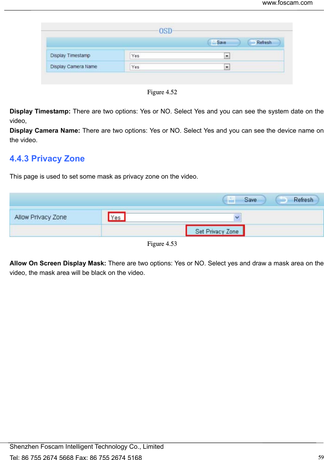  www.foscam.com            Shenzhen Foscam Intelligent Technology Co., Limited Tel: 86 755 2674 5668 Fax: 86 755 2674 5168  59  Figure 4.52   Display Timestamp: There are two options: Yes or NO. Select Yes and you can see the system date on the video, Display Camera Name: There are two options: Yes or NO. Select Yes and you can see the device name on the video. 4.4.3 Privacy Zone This page is used to set some mask as privacy zone on the video.   Figure 4.53   Allow On Screen Display Mask: There are two options: Yes or NO. Select yes and draw a mask area on the video, the mask area will be black on the video. 