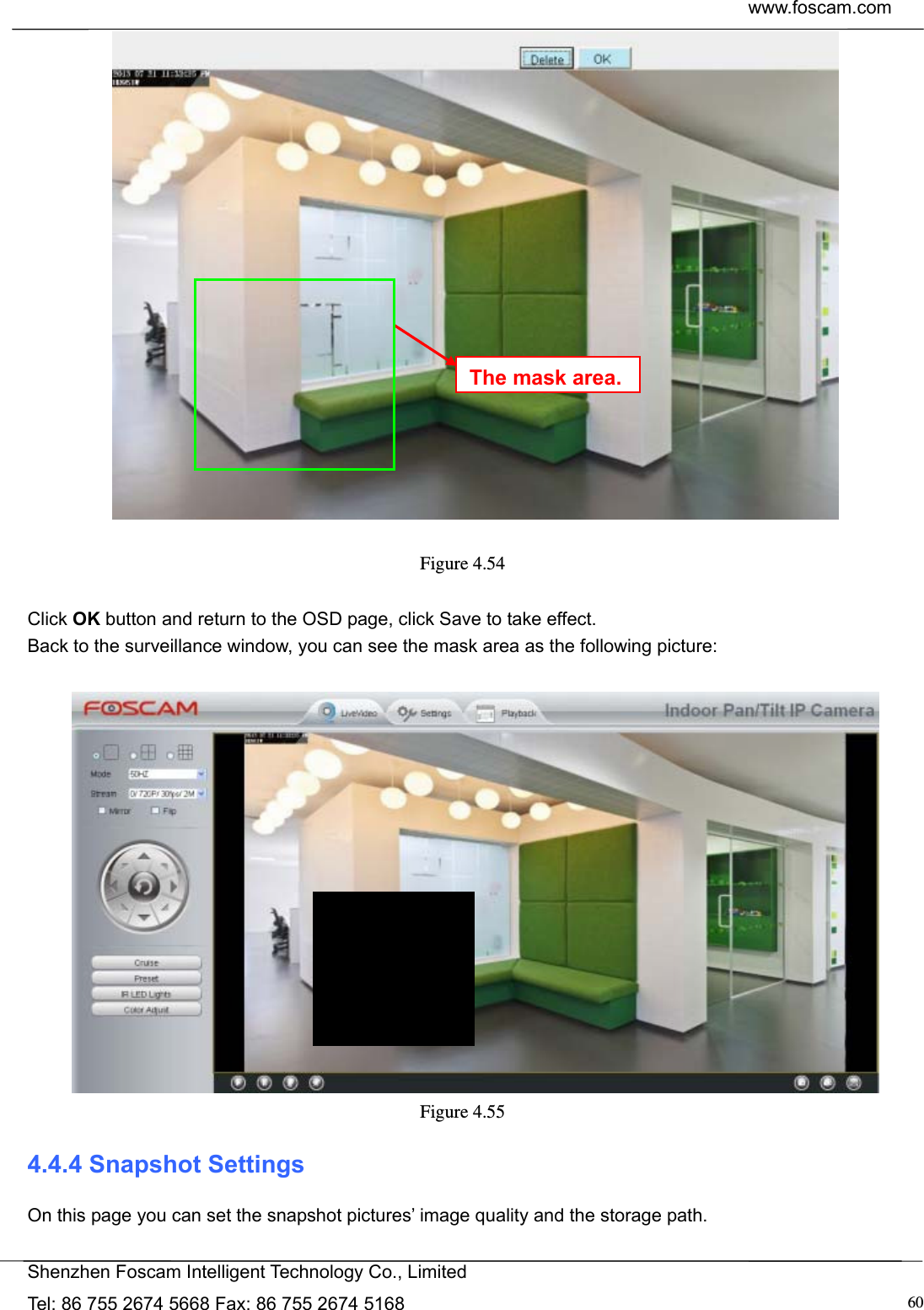  www.foscam.com            Shenzhen Foscam Intelligent Technology Co., Limited Tel: 86 755 2674 5668 Fax: 86 755 2674 5168  60  Figure 4.54   Click OK button and return to the OSD page, click Save to take effect. Back to the surveillance window, you can see the mask area as the following picture:   Figure 4.55  4.4.4 Snapshot Settings On this page you can set the snapshot pictures&rsquo; image quality and the storage path. The mask area.