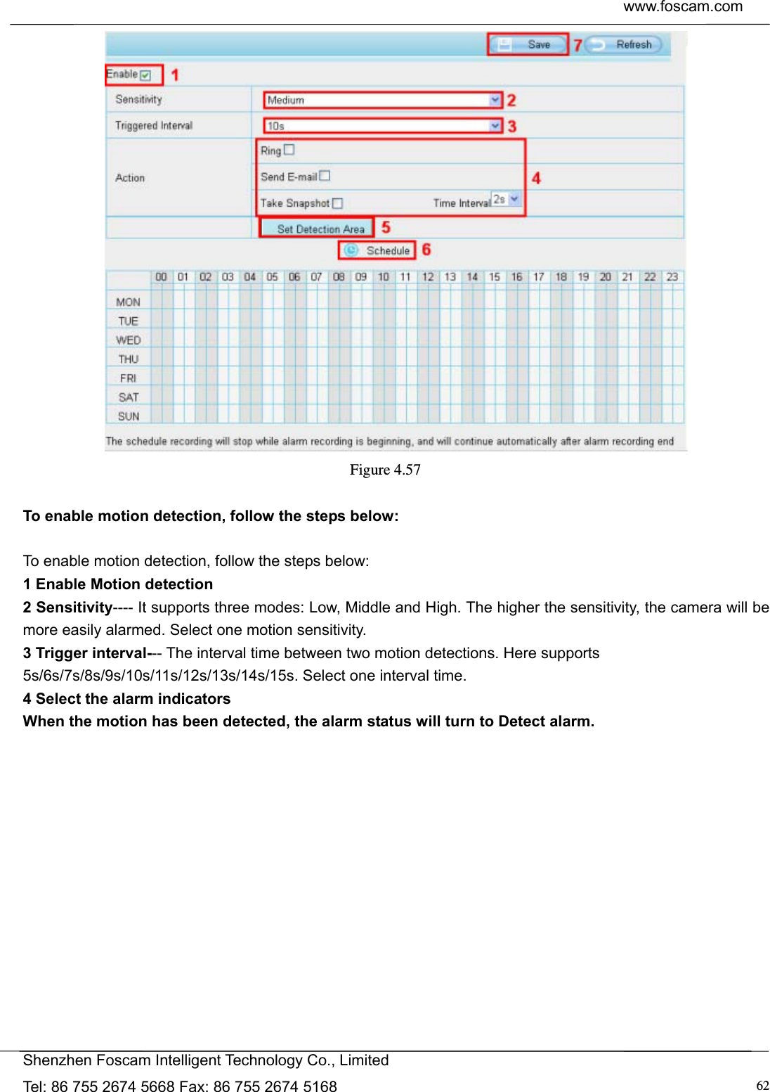  www.foscam.com            Shenzhen Foscam Intelligent Technology Co., Limited Tel: 86 755 2674 5668 Fax: 86 755 2674 5168  62 Figure 4.57   To enable motion detection, follow the steps below:  To enable motion detection, follow the steps below: 1 Enable Motion detection 2 Sensitivity---- It supports three modes: Low, Middle and High. The higher the sensitivity, the camera will be more easily alarmed. Select one motion sensitivity. 3 Trigger interval--- The interval time between two motion detections. Here supports 5s/6s/7s/8s/9s/10s/11s/12s/13s/14s/15s. Select one interval time. 4 Select the alarm indicators When the motion has been detected, the alarm status will turn to Detect alarm.   