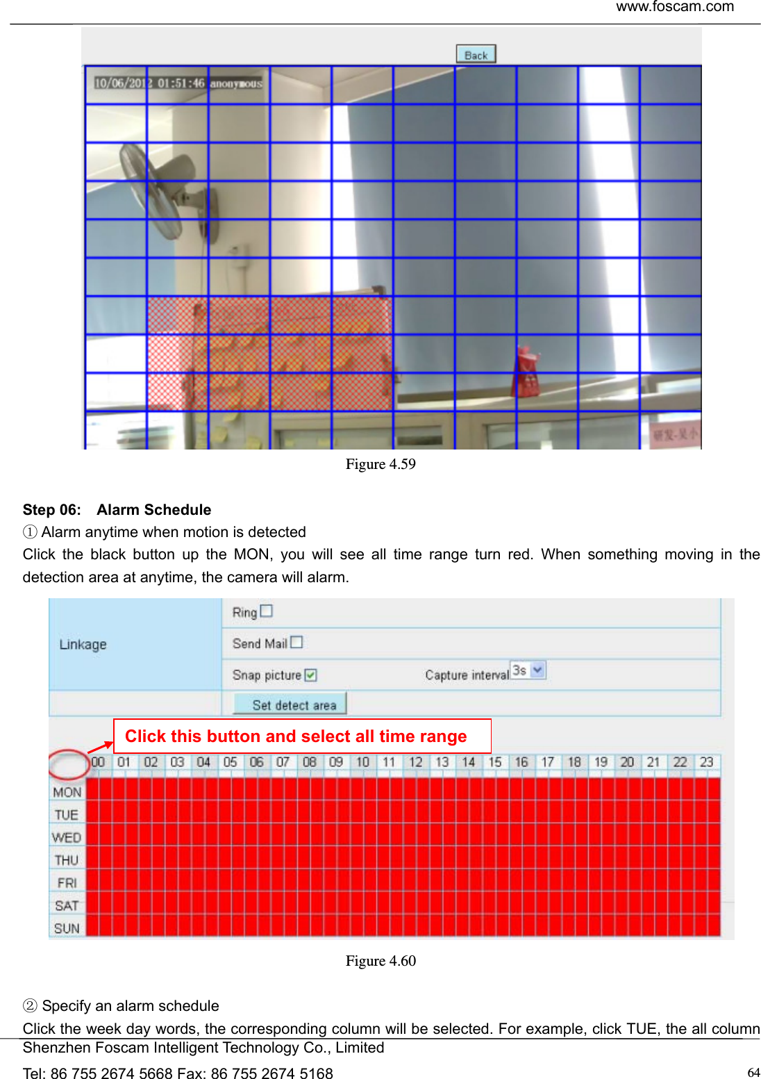 www.foscam.com            Shenzhen Foscam Intelligent Technology Co., Limited Tel: 86 755 2674 5668 Fax: 86 755 2674 5168  64 Figure 4.59   Step 06:  Alarm Schedule  Alarm anytime when motion is detected① Click the black button up the MON, you will see all time range turn red. When something moving in the detection area at anytime, the camera will alarm.  Figure 4.60    Specify an alarm schedule② Click the week day words, the corresponding column will be selected. For example, click TUE, the all column Click this button and select all time range 
