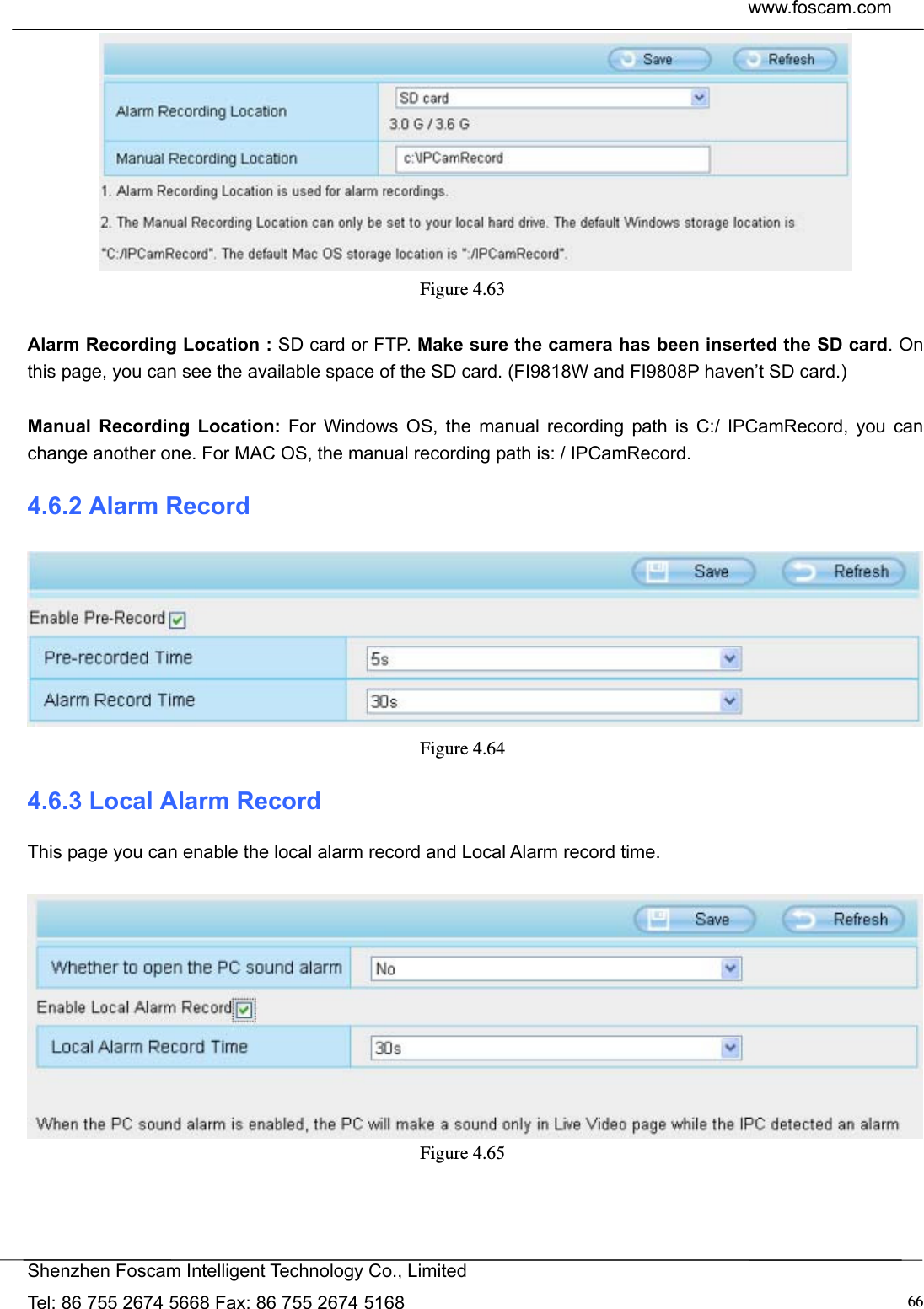  www.foscam.com            Shenzhen Foscam Intelligent Technology Co., Limited Tel: 86 755 2674 5668 Fax: 86 755 2674 5168  66 Figure 4.63   Alarm Recording Location : SD card or FTP. Make sure the camera has been inserted the SD card. On this page, you can see the available space of the SD card. (FI9818W and FI9808P haven&rsquo;t SD card.)  Manual Recording Location: For Windows OS, the manual recording path is C:/ IPCamRecord, you can change another one. For MAC OS, the manual recording path is: / IPCamRecord. 4.6.2 Alarm Record  Figure 4.64  4.6.3 Local Alarm Record This page you can enable the local alarm record and Local Alarm record time.   Figure 4.65  