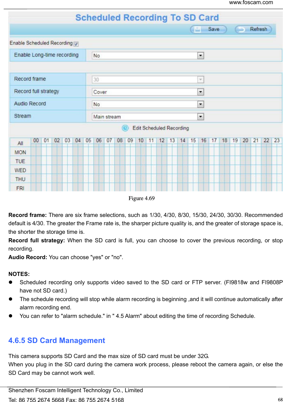  www.foscam.com            Shenzhen Foscam Intelligent Technology Co., Limited Tel: 86 755 2674 5668 Fax: 86 755 2674 5168  68 Figure 4.69   Record frame: There are six frame selections, such as 1/30, 4/30, 8/30, 15/30, 24/30, 30/30. Recommended default is 4/30. The greater the Frame rate is, the sharper picture quality is, and the greater of storage space is, the shorter the storage time is. Record full strategy: When the SD card is full, you can choose to cover the previous recording, or stop recording. Audio Record: You can choose "yes" or "no".  NOTES:   Scheduled recording only supports video saved to the SD card or FTP server. (FI9818w and FI9808P have not SD card.)     The schedule recording will stop while alarm recording is beginning ,and it will continue automatically after alarm recording end.   You can refer to "alarm schedule." in " 4.5 Alarm" about editing the time of recording Schedule.  4.6.5 SD Card Management This camera supports SD Card and the max size of SD card must be under 32G. When you plug in the SD card during the camera work process, please reboot the camera again, or else the SD Card may be cannot work well.  
