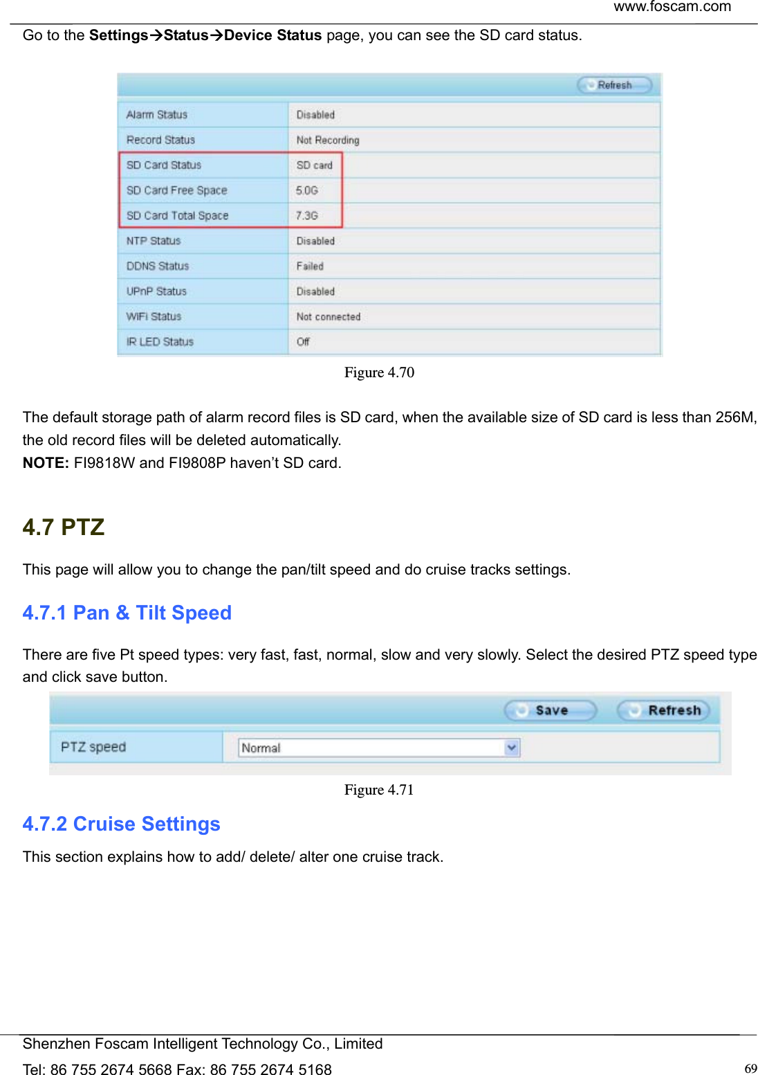  www.foscam.com            Shenzhen Foscam Intelligent Technology Co., Limited Tel: 86 755 2674 5668 Fax: 86 755 2674 5168  69Go to the SettingsStatusDevice Status page, you can see the SD card status.   Figure 4.70   The default storage path of alarm record files is SD card, when the available size of SD card is less than 256M, the old record files will be deleted automatically. NOTE: FI9818W and FI9808P haven&rsquo;t SD card.    4.7 PTZ This page will allow you to change the pan/tilt speed and do cruise tracks settings. 4.7.1 Pan &amp; Tilt Speed There are five Pt speed types: very fast, fast, normal, slow and very slowly. Select the desired PTZ speed type and click save button.  Figure 4.71  4.7.2 Cruise Settings This section explains how to add/ delete/ alter one cruise track. 