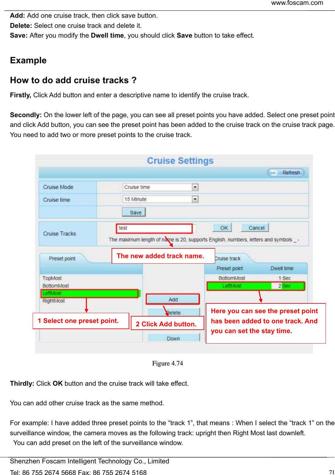  www.foscam.com            Shenzhen Foscam Intelligent Technology Co., Limited Tel: 86 755 2674 5668 Fax: 86 755 2674 5168  71Add: Add one cruise track, then click save button. Delete: Select one cruise track and delete it. Save: After you modify the Dwell time, you should click Save button to take effect.  Example How to do add cruise tracks ? Firstly, Click Add button and enter a descriptive name to identify the cruise track.  Secondly: On the lower left of the page, you can see all preset points you have added. Select one preset point and click Add button, you can see the preset point has been added to the cruise track on the cruise track page. You need to add two or more preset points to the cruise track.      Figure 4.74   Thirdly: Click OK button and the cruise track will take effect.  You can add other cruise track as the same method.  For example: I have added three preset points to the &ldquo;track 1&rdquo;, that means : When I select the &ldquo;track 1&rdquo; on the surveillance window, the camera moves as the following track: upright then Right Most last downleft.   You can add preset on the left of the surveillance window. The new added track name. 1 Select one preset point.  2 Click Add button.Here you can see the preset point has been added to one track. And you can set the stay time. 