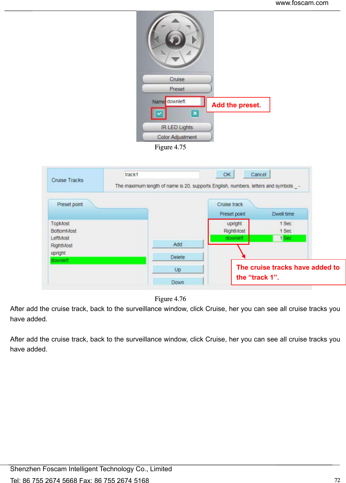  www.foscam.com            Shenzhen Foscam Intelligent Technology Co., Limited Tel: 86 755 2674 5668 Fax: 86 755 2674 5168  72 Figure 4.75     Figure 4.76  After add the cruise track, back to the surveillance window, click Cruise, her you can see all cruise tracks you have added.  After add the cruise track, back to the surveillance window, click Cruise, her you can see all cruise tracks you have added.  The cruise tracks have added to the &ldquo;track 1&rdquo;. Add the preset. 