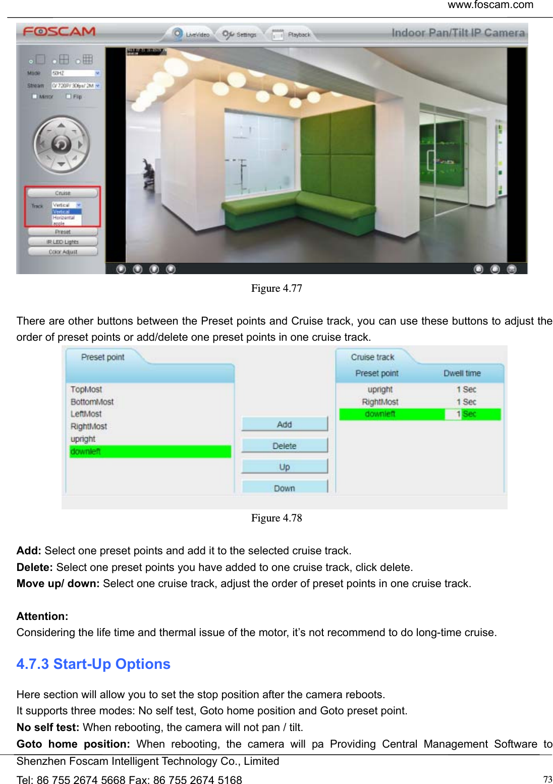  www.foscam.com            Shenzhen Foscam Intelligent Technology Co., Limited Tel: 86 755 2674 5668 Fax: 86 755 2674 5168  73 Figure 4.77   There are other buttons between the Preset points and Cruise track, you can use these buttons to adjust the order of preset points or add/delete one preset points in one cruise track.  Figure 4.78   Add: Select one preset points and add it to the selected cruise track. Delete: Select one preset points you have added to one cruise track, click delete. Move up/ down: Select one cruise track, adjust the order of preset points in one cruise track.  Attention:  Considering the life time and thermal issue of the motor, it&rsquo;s not recommend to do long-time cruise. 4.7.3 Start-Up Options Here section will allow you to set the stop position after the camera reboots.   It supports three modes: No self test, Goto home position and Goto preset point. No self test: When rebooting, the camera will not pan / tilt. Goto home position: When rebooting, the camera will pa Providing Central Management Software to 