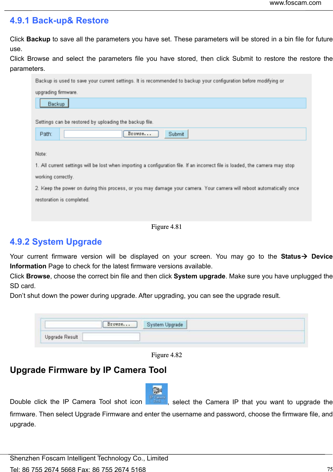  www.foscam.com            Shenzhen Foscam Intelligent Technology Co., Limited Tel: 86 755 2674 5668 Fax: 86 755 2674 5168  754.9.1 Back-up&amp; Restore Click Backup to save all the parameters you have set. These parameters will be stored in a bin file for future use. Click Browse and select the parameters file you have stored, then click Submit to restore the restore the parameters.  Figure 4.81  4.9.2 System Upgrade Your current firmware version will be displayed on your screen. You may go to the Status Device Information Page to check for the latest firmware versions available. Click Browse, choose the correct bin file and then click System upgrade. Make sure you have unplugged the SD card. Don&rsquo;t shut down the power during upgrade. After upgrading, you can see the upgrade result.   Figure 4.82  Upgrade Firmware by IP Camera Tool Double click the IP Camera Tool shot icon  , select the Camera IP that you want to upgrade the firmware. Then select Upgrade Firmware and enter the username and password, choose the firmware file, and upgrade. 
