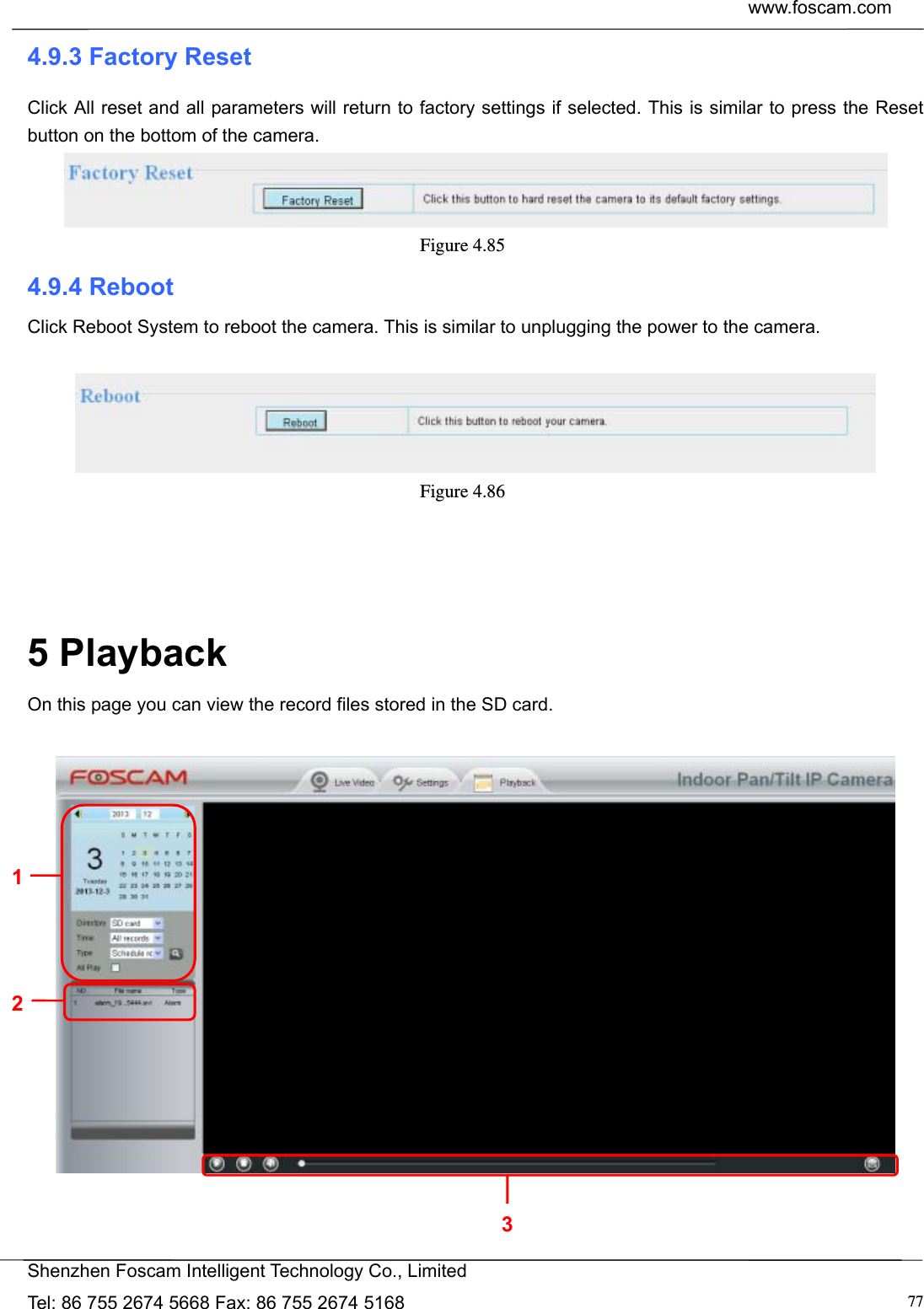  www.foscam.com            Shenzhen Foscam Intelligent Technology Co., Limited Tel: 86 755 2674 5668 Fax: 86 755 2674 5168  774.9.3 Factory Reset Click All reset and all parameters will return to factory settings if selected. This is similar to press the Reset button on the bottom of the camera.  Figure 4.85  4.9.4 Reboot Click Reboot System to reboot the camera. This is similar to unplugging the power to the camera.   Figure 4.86      5 Playback On this page you can view the record files stored in the SD card.      1 2 3 