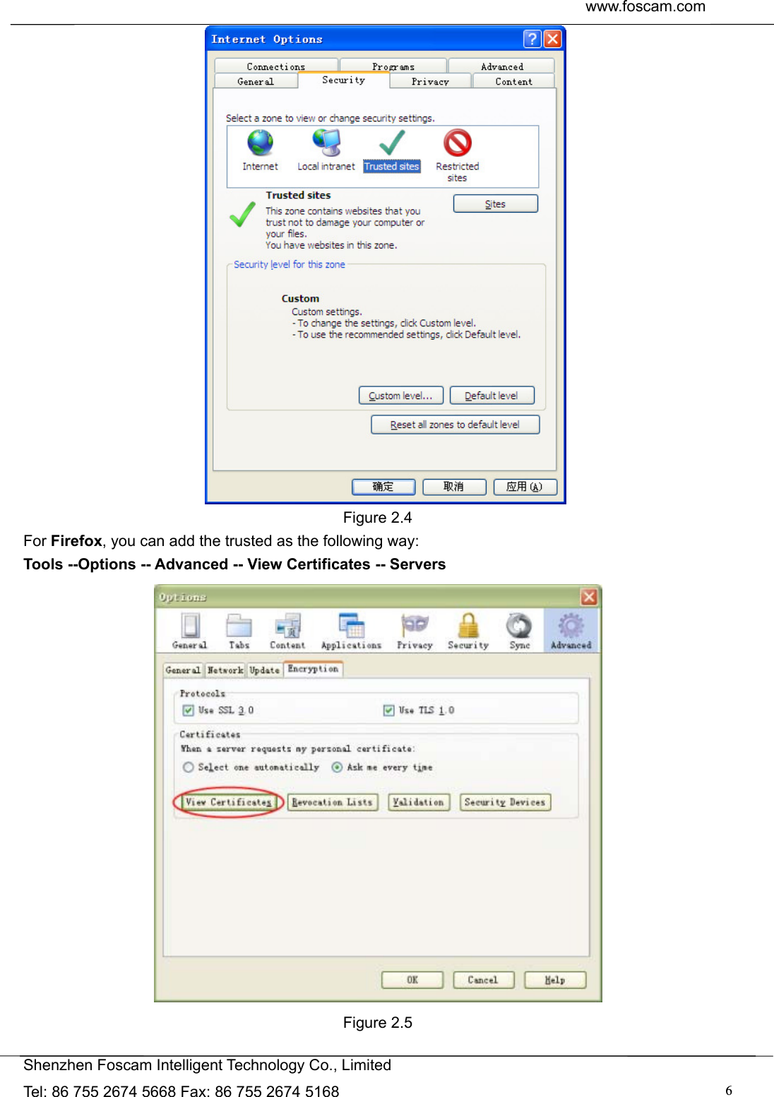  www.foscam.com               Shenzhen Foscam Intelligent Technology Co., Limited Tel: 86 755 2674 5668 Fax: 86 755 2674 5168  6 Figure 2.4 For Firefox, you can add the trusted as the following way:   Tools --Options -- Advanced -- View Certificates -- Servers   Figure 2.5  