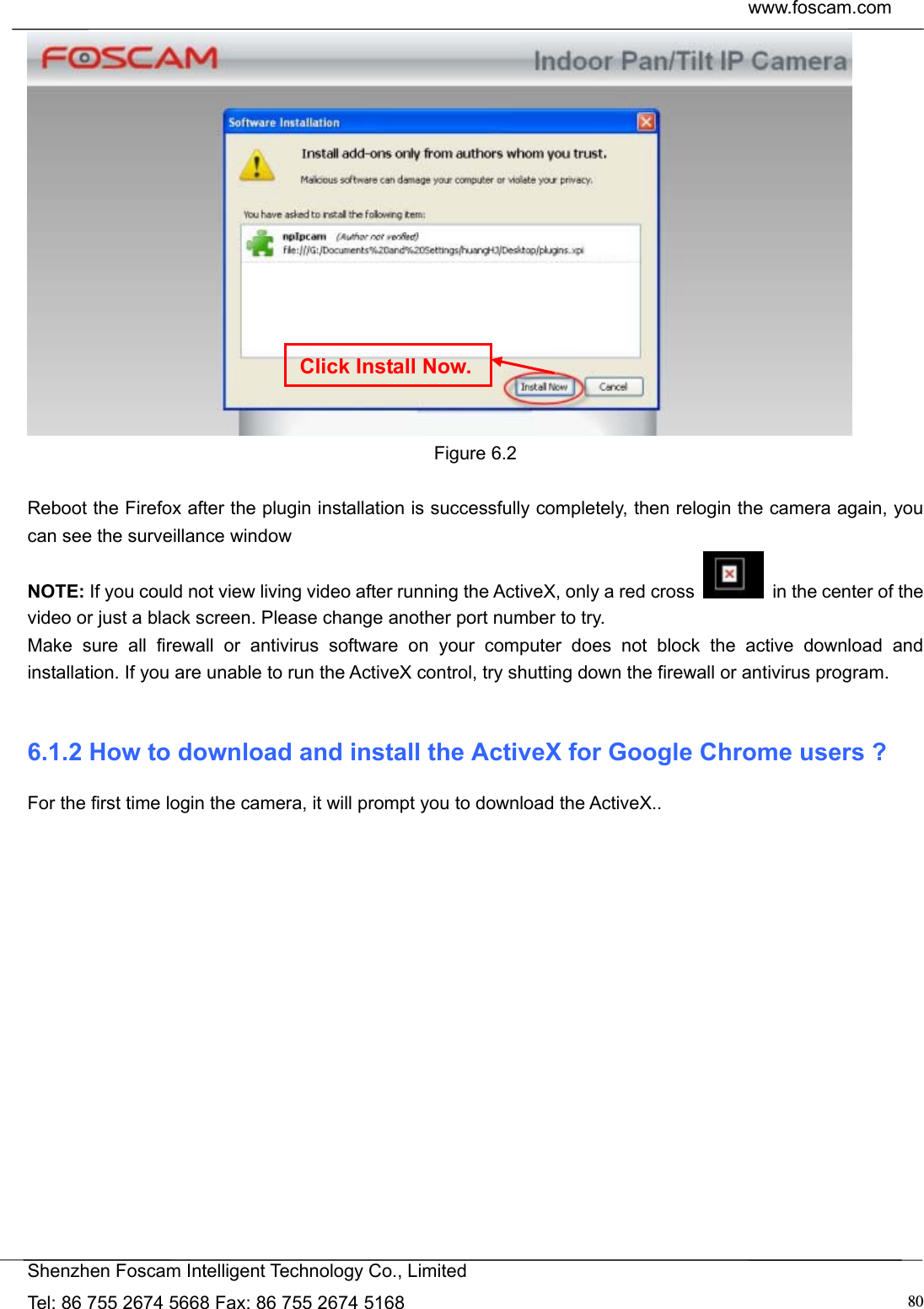 www.foscam.com            Shenzhen Foscam Intelligent Technology Co., Limited Tel: 86 755 2674 5668 Fax: 86 755 2674 5168  80 Figure 6.2  Reboot the Firefox after the plugin installation is successfully completely, then relogin the camera again, you can see the surveillance window   NOTE: If you could not view living video after running the ActiveX, only a red cross    in the center of the video or just a black screen. Please change another port number to try. Make sure all firewall or antivirus software on your computer does not block the active download and installation. If you are unable to run the ActiveX control, try shutting down the firewall or antivirus program.  6.1.2 How to download and install the ActiveX for Google Chrome users ? For the first time login the camera, it will prompt you to download the ActiveX..   Click Install Now.