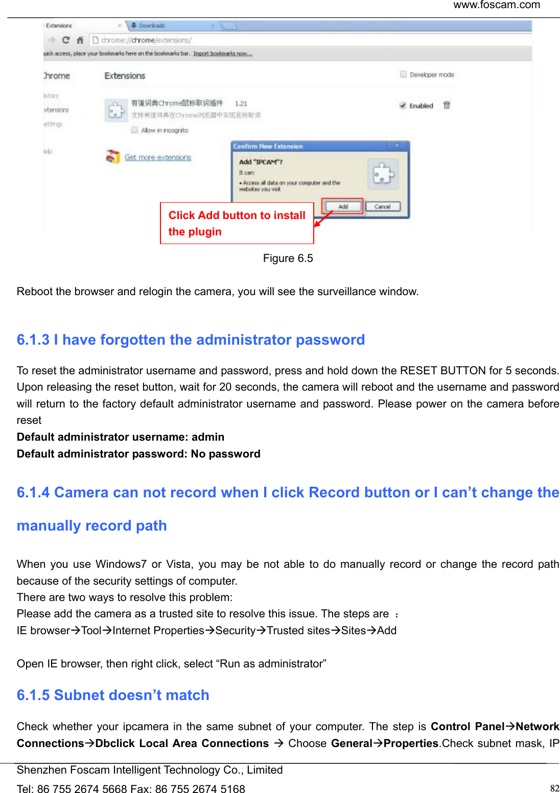  www.foscam.com            Shenzhen Foscam Intelligent Technology Co., Limited Tel: 86 755 2674 5668 Fax: 86 755 2674 5168  82  Figure 6.5  Reboot the browser and relogin the camera, you will see the surveillance window.  6.1.3 I have forgotten the administrator password To reset the administrator username and password, press and hold down the RESET BUTTON for 5 seconds. Upon releasing the reset button, wait for 20 seconds, the camera will reboot and the username and password will return to the factory default administrator username and password. Please power on the camera before reset  Default administrator username: admin Default administrator password: No password 6.1.4 Camera can not record when I click Record button or I can&rsquo;t change the manually record path When you use Windows7 or Vista, you may be not able to do manually record or change the record path because of the security settings of computer.   There are two ways to resolve this problem: Please add the camera as a trusted site to resolve this issue. The steps are  ： IE browserToolInternet PropertiesSecurityTrusted sitesSitesAdd  Open IE browser, then right click, select &ldquo;Run as administrator&rdquo; 6.1.5 Subnet doesn&rsquo;t match Check whether your ipcamera in the same subnet of your computer. The step is Control PanelNetwork ConnectionsDbclick Local Area Connections  Choose GeneralProperties.Check subnet mask, IP Click Add button to install the plugin 
