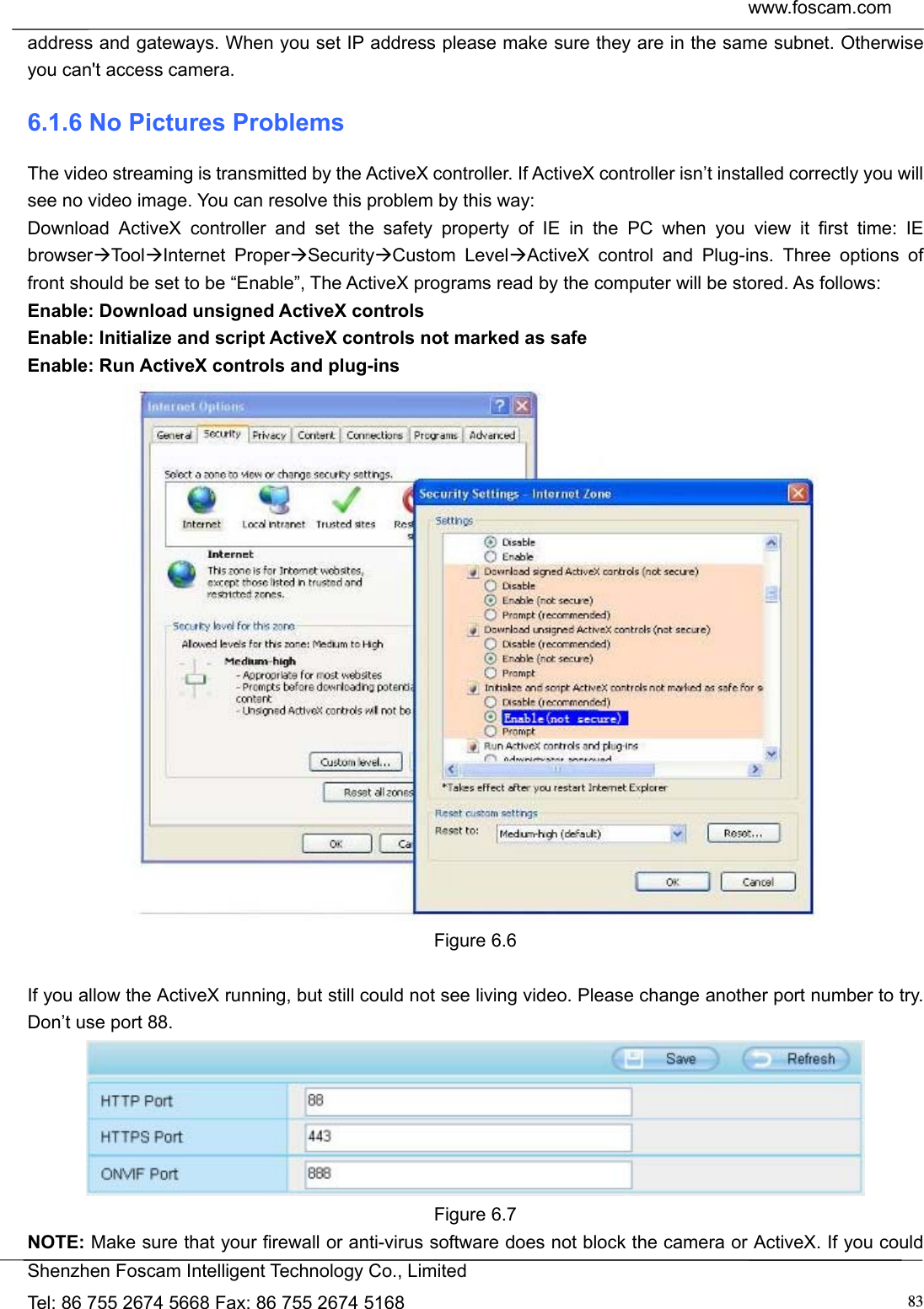  www.foscam.com            Shenzhen Foscam Intelligent Technology Co., Limited Tel: 86 755 2674 5668 Fax: 86 755 2674 5168  83address and gateways. When you set IP address please make sure they are in the same subnet. Otherwise you can't access camera.   6.1.6 No Pictures Problems The video streaming is transmitted by the ActiveX controller. If ActiveX controller isn&rsquo;t installed correctly you will see no video image. You can resolve this problem by this way: Download ActiveX controller and set the safety property of IE in the PC when you view it first time: IE browserToo lInternet ProperSecurityCustom LevelActiveX control and Plug-ins. Three options of front should be set to be &ldquo;Enable&rdquo;, The ActiveX programs read by the computer will be stored. As follows: Enable: Download unsigned ActiveX controls Enable: Initialize and script ActiveX controls not marked as safe Enable: Run ActiveX controls and plug-ins  Figure 6.6  If you allow the ActiveX running, but still could not see living video. Please change another port number to try. Don&rsquo;t use port 88.  Figure 6.7 NOTE: Make sure that your firewall or anti-virus software does not block the camera or ActiveX. If you could 