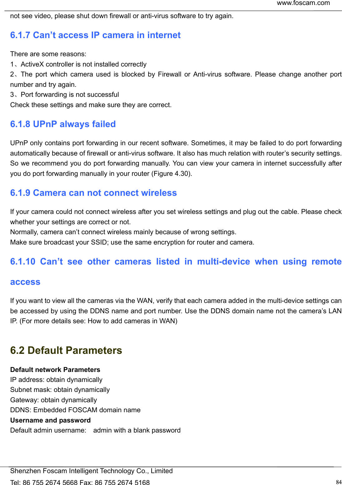  www.foscam.com            Shenzhen Foscam Intelligent Technology Co., Limited Tel: 86 755 2674 5668 Fax: 86 755 2674 5168  84not see video, please shut down firewall or anti-virus software to try again. 6.1.7 Can&rsquo;t access IP camera in internet There are some reasons: 1、ActiveX controller is not installed correctly   2、The port which camera used is blocked by Firewall or Anti-virus software. Please change another port number and try again. 3、Port forwarding is not successful Check these settings and make sure they are correct. 6.1.8 UPnP always failed UPnP only contains port forwarding in our recent software. Sometimes, it may be failed to do port forwarding automatically because of firewall or anti-virus software. It also has much relation with router&rsquo;s security settings. So we recommend you do port forwarding manually. You can view your camera in internet successfully after you do port forwarding manually in your router (Figure 4.30). 6.1.9 Camera can not connect wireless If your camera could not connect wireless after you set wireless settings and plug out the cable. Please check whether your settings are correct or not.   Normally, camera can&rsquo;t connect wireless mainly because of wrong settings. Make sure broadcast your SSID; use the same encryption for router and camera.   6.1.10 Can&rsquo;t see other cameras listed in multi-device when using remote access If you want to view all the cameras via the WAN, verify that each camera added in the multi-device settings can be accessed by using the DDNS name and port number. Use the DDNS domain name not the camera&rsquo;s LAN IP. (For more details see: How to add cameras in WAN)  6.2 Default Parameters Default network Parameters IP address: obtain dynamically Subnet mask: obtain dynamically   Gateway: obtain dynamically DDNS: Embedded FOSCAM domain name Username and password Default admin username:    admin with a blank password  