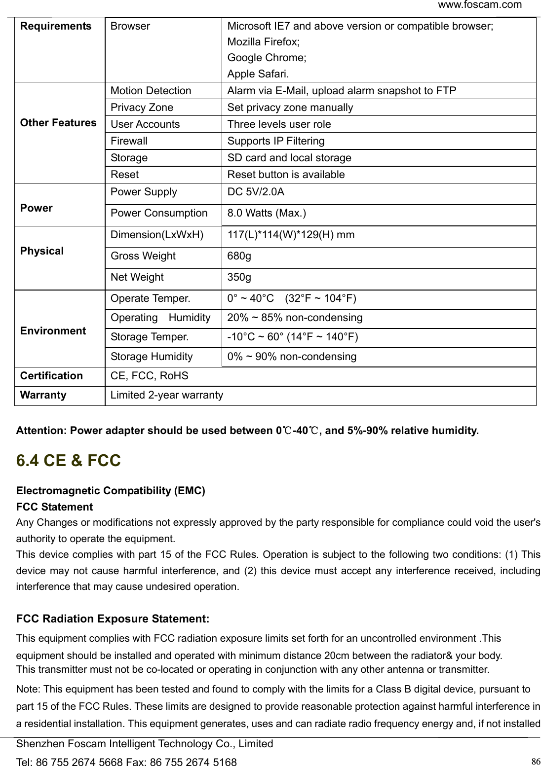  www.foscam.com            Shenzhen Foscam Intelligent Technology Co., Limited Tel: 86 755 2674 5668 Fax: 86 755 2674 5168  86Requirements  Browser  Microsoft IE7 and above version or compatible browser; Mozilla Firefox; Google Chrome; Apple Safari.   Other Features Motion Detection  Alarm via E-Mail, upload alarm snapshot to FTP Privacy Zone  Set privacy zone manually User Accounts  Three levels user role Firewall Supports IP Filtering Storage  SD card and local storage Reset  Reset button is available  Power Power Supply  DC 5V/2.0A Power Consumption  8.0 Watts (Max.)  Physical Dimension(LxWxH) 117(L)*114(W)*129(H) mm  Gross Weight  680g Net Weight  350g   Environment Operate Temper.  0&deg; ~ 40&deg;C    (32&deg;F ~ 104&deg;F) Operating    Humidity  20% ~ 85% non-condensing Storage Temper.  -10&deg;C ~ 60&deg; (14&deg;F ~ 140&deg;F) Storage Humidity  0% ~ 90% non-condensing Certification  CE, FCC, RoHS Warranty  Limited 2-year warranty  Attention: Power adapter should be used between 0℃-40 , and 5%℃-90% relative humidity. 6.4 CE &amp; FCC Electromagnetic Compatibility (EMC) FCC Statement Any Changes or modifications not expressly approved by the party responsible for compliance could void the user's   authority to operate the equipment. This device complies with part 15 of the FCC Rules. Operation is subject to the following two conditions: (1) This device may not cause harmful interference, and (2) this device must accept any interference received, including  interference that may cause undesired operation.  FCC Radiation Exposure Statement:     This equipment complies with FCC radiation exposure limits set forth for an uncontrolled environment .This equipment should be installed and operated with minimum distance 20cm between the radiator&amp; your body.     This transmitter must not be co-located or operating in conjunction with any other antenna or transmitter. Note: This equipment has been tested and found to comply with the limits for a Class B digital device, pursuant to   part 15 of the FCC Rules. These limits are designed to provide reasonable protection against harmful interference in   a residential installation. This equipment generates, uses and can radiate radio frequency energy and, if not installed   