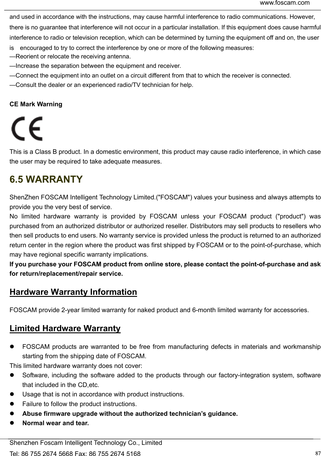  www.foscam.com            Shenzhen Foscam Intelligent Technology Co., Limited Tel: 86 755 2674 5668 Fax: 86 755 2674 5168  87and used in accordance with the instructions, may cause harmful interference to radio communications. However,   there is no guarantee that interference will not occur in a particular installation. If this equipment does cause harmful   interference to radio or television reception, which can be determined by turning the equipment off and on, the user is    encouraged to try to correct the interference by one or more of the following measures:     &mdash;Reorient or relocate the receiving antenna.     &mdash;Increase the separation between the equipment and receiver.     &mdash;Connect the equipment into an outlet on a circuit different from that to which the receiver is connected.     &mdash;Consult the dealer or an experienced radio/TV technician for help.  CE Mark Warning    This is a Class B product. In a domestic environment, this product may cause radio interference, in which case the user may be required to take adequate measures. 6.5 WARRANTY ShenZhen FOSCAM Intelligent Technology Limited.("FOSCAM") values your business and always attempts to provide you the very best of service. No limited hardware warranty is provided by FOSCAM unless your FOSCAM product ("product") was purchased from an authorized distributor or authorized reseller. Distributors may sell products to resellers who then sell products to end users. No warranty service is provided unless the product is returned to an authorized return center in the region where the product was first shipped by FOSCAM or to the point-of-purchase, which may have regional specific warranty implications. If you purchase your FOSCAM product from online store, please contact the point-of-purchase and ask for return/replacement/repair service.   Hardware Warranty Information FOSCAM provide 2-year limited warranty for naked product and 6-month limited warranty for accessories. Limited Hardware Warranty   FOSCAM products are warranted to be free from manufacturing defects in materials and workmanship starting from the shipping date of FOSCAM. This limited hardware warranty does not cover:   Software, including the software added to the products through our factory-integration system, software that included in the CD,etc.   Usage that is not in accordance with product instructions.   Failure to follow the product instructions.  Abuse firmware upgrade without the authorized technician&rsquo;s guidance.  Normal wear and tear. 