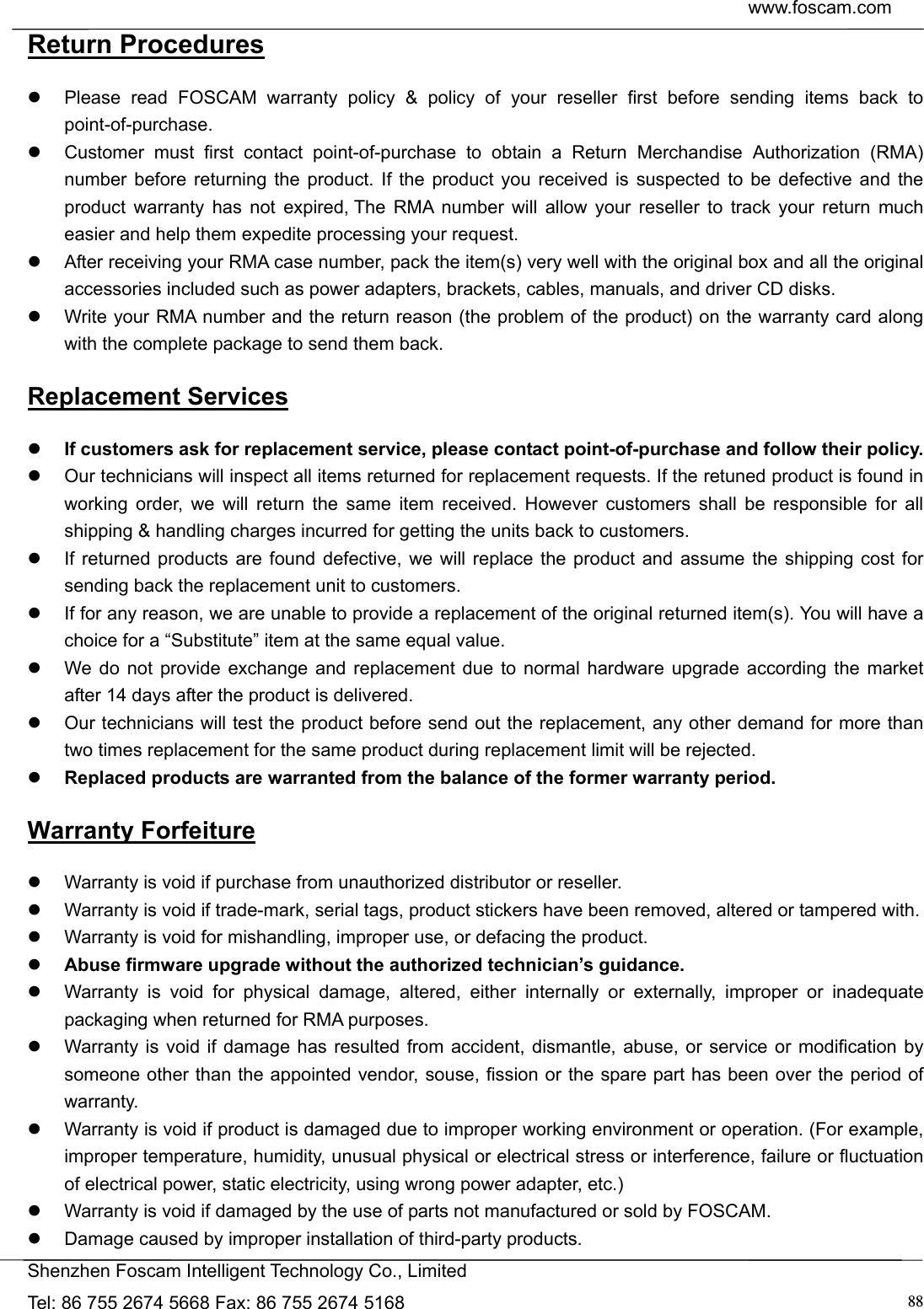  www.foscam.com            Shenzhen Foscam Intelligent Technology Co., Limited Tel: 86 755 2674 5668 Fax: 86 755 2674 5168  88Return Procedures   Please read FOSCAM warranty policy &amp; policy of your reseller first before sending items back to point-of-purchase.   Customer must first contact point-of-purchase to obtain a Return Merchandise Authorization (RMA) number before returning the product. If the product you received is suspected to be defective and the product warranty has not expired, The RMA number will allow your reseller to track your return much easier and help them expedite processing your request.    After receiving your RMA case number, pack the item(s) very well with the original box and all the original accessories included such as power adapters, brackets, cables, manuals, and driver CD disks.   Write your RMA number and the return reason (the problem of the product) on the warranty card along with the complete package to send them back. Replacement Services  If customers ask for replacement service, please contact point-of-purchase and follow their policy.   Our technicians will inspect all items returned for replacement requests. If the retuned product is found in working order, we will return the same item received. However customers shall be responsible for all shipping &amp; handling charges incurred for getting the units back to customers.   If returned products are found defective, we will replace the product and assume the shipping cost for sending back the replacement unit to customers.   If for any reason, we are unable to provide a replacement of the original returned item(s). You will have a choice for a &ldquo;Substitute&rdquo; item at the same equal value.   We do not provide exchange and replacement due to normal hardware upgrade according the market after 14 days after the product is delivered.     Our technicians will test the product before send out the replacement, any other demand for more than two times replacement for the same product during replacement limit will be rejected.  Replaced products are warranted from the balance of the former warranty period.   Warranty Forfeiture   Warranty is void if purchase from unauthorized distributor or reseller.   Warranty is void if trade-mark, serial tags, product stickers have been removed, altered or tampered with.   Warranty is void for mishandling, improper use, or defacing the product.    Abuse firmware upgrade without the authorized technician&rsquo;s guidance.   Warranty is void for physical damage, altered, either internally or externally, improper or inadequate packaging when returned for RMA purposes.   Warranty is void if damage has resulted from accident, dismantle, abuse, or service or modification by someone other than the appointed vendor, souse, fission or the spare part has been over the period of warranty.    Warranty is void if product is damaged due to improper working environment or operation. (For example, improper temperature, humidity, unusual physical or electrical stress or interference, failure or fluctuation of electrical power, static electricity, using wrong power adapter, etc.)   Warranty is void if damaged by the use of parts not manufactured or sold by FOSCAM.   Damage caused by improper installation of third-party products. 