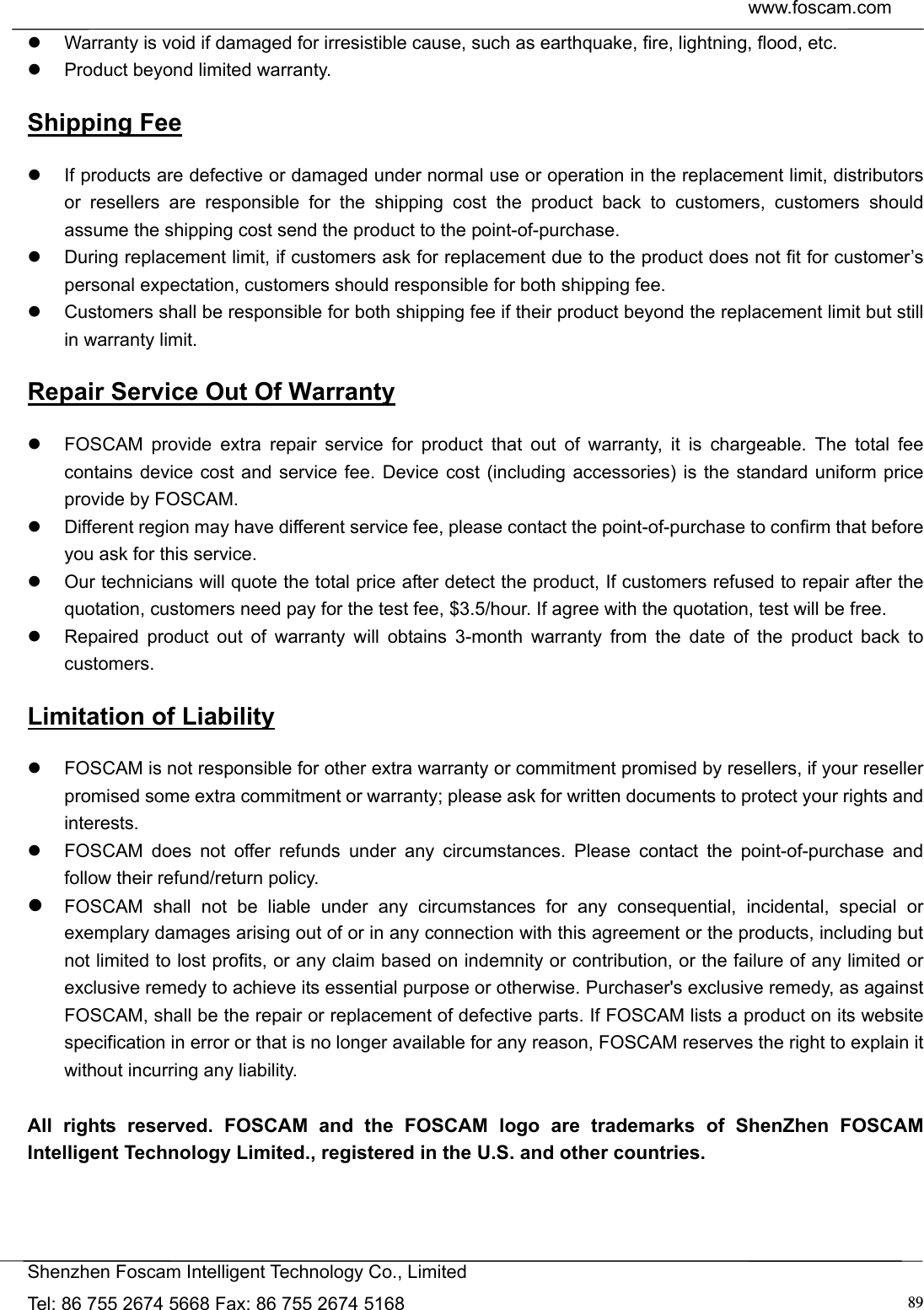  www.foscam.com            Shenzhen Foscam Intelligent Technology Co., Limited Tel: 86 755 2674 5668 Fax: 86 755 2674 5168  89  Warranty is void if damaged for irresistible cause, such as earthquake, fire, lightning, flood, etc.   Product beyond limited warranty. Shipping Fee   If products are defective or damaged under normal use or operation in the replacement limit, distributors or resellers are responsible for the shipping cost the product back to customers, customers should assume the shipping cost send the product to the point-of-purchase.   During replacement limit, if customers ask for replacement due to the product does not fit for customer&rsquo;s personal expectation, customers should responsible for both shipping fee.   Customers shall be responsible for both shipping fee if their product beyond the replacement limit but still in warranty limit.   Repair Service Out Of Warranty   FOSCAM provide extra repair service for product that out of warranty, it is chargeable. The total fee contains device cost and service fee. Device cost (including accessories) is the standard uniform price provide by FOSCAM.   Different region may have different service fee, please contact the point-of-purchase to confirm that before you ask for this service.   Our technicians will quote the total price after detect the product, If customers refused to repair after the quotation, customers need pay for the test fee, $3.5/hour. If agree with the quotation, test will be free.   Repaired product out of warranty will obtains 3-month warranty from the date of the product back to customers. Limitation of Liability   FOSCAM is not responsible for other extra warranty or commitment promised by resellers, if your reseller promised some extra commitment or warranty; please ask for written documents to protect your rights and interests.   FOSCAM does not offer refunds under any circumstances. Please contact the point-of-purchase and follow their refund/return policy.  FOSCAM shall not be liable under any circumstances for any consequential, incidental, special or exemplary damages arising out of or in any connection with this agreement or the products, including but not limited to lost profits, or any claim based on indemnity or contribution, or the failure of any limited or exclusive remedy to achieve its essential purpose or otherwise. Purchaser's exclusive remedy, as against FOSCAM, shall be the repair or replacement of defective parts. If FOSCAM lists a product on its website specification in error or that is no longer available for any reason, FOSCAM reserves the right to explain it without incurring any liability.  All rights reserved. FOSCAM and the FOSCAM logo are trademarks of ShenZhen FOSCAM Intelligent Technology Limited., registered in the U.S. and other countries.   