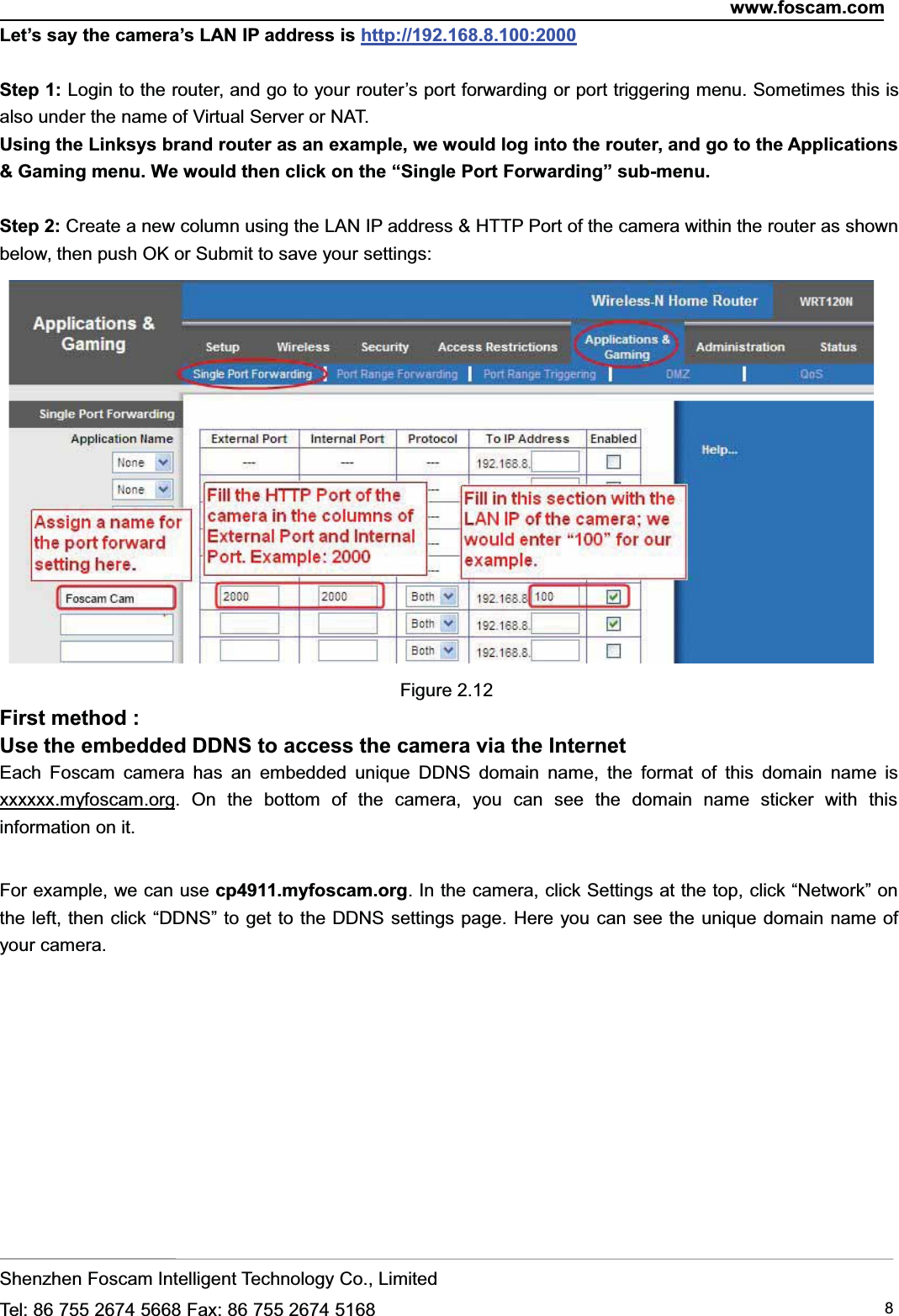 www.foscam.comShenzhen Foscam Intelligent Technology Co., LimitedTel: 86 755 2674 5668 Fax: 86 755 2674 5168 8Let&rsquo;s say the camera&rsquo;s LAN IP address is http://192.168.8.100:2000Step 1: Login to the router, and go to your router&rsquo;s port forwarding or port triggering menu. Sometimes this isalso under the name of Virtual Server or NAT.Using the Linksys brand router as an example, we would log into the router, and go to the Applications&amp; Gaming menu. We would then click on the &ldquo;Single Port Forwarding&rdquo; sub-menu.Step 2: Create a new column using the LAN IP address &amp; HTTP Port of the camera within the router as shownbelow, then push OK or Submit to save your settings:Figure 2.12First method :Use the embedded DDNS to access the camera via the InternetEach Foscam camera has an embedded unique DDNS domain name, the format of this domain name isxxxxxx.myfoscam.org. On the bottom of the camera, you can see the domain name sticker with thisinformation on it.For example, we can use cp4911.myfoscam.org. In the camera, click Settings at the top, click &ldquo;Network&rdquo; onthe left, then click &ldquo;DDNS&rdquo; to get to the DDNS settings page. Here you can see the unique domain name ofyour camera.