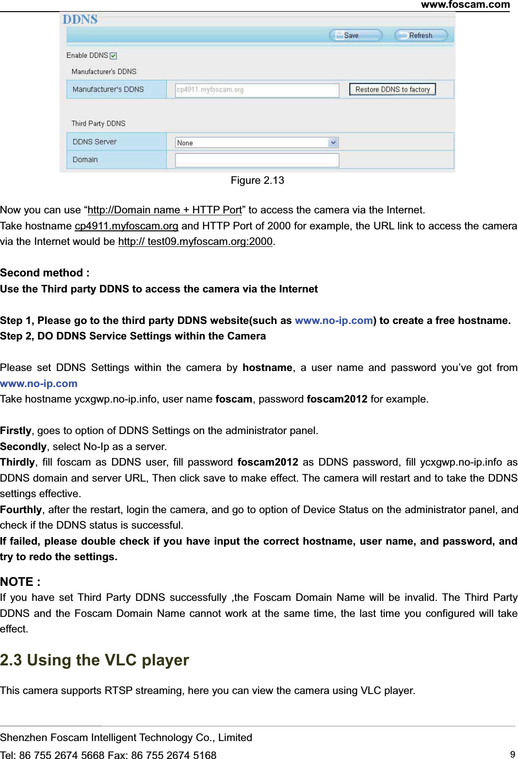 www.foscam.comShenzhen Foscam Intelligent Technology Co., LimitedTel: 86 755 2674 5668 Fax: 86 755 2674 5168 9Figure 2.13Now you can use &ldquo;http://Domain name + HTTP Port&rdquo; to access the camera via the Internet.Take hostname cp4911.myfoscam.org and HTTP Port of 2000 for example, the URL link to access the cameravia the Internet would be http:// test09.myfoscam.org:2000.Second method :Use the Third party DDNS to access the camera via the InternetStep 1, Please go to the third party DDNS website(such as www.no-ip.com) to create a free hostname.Step 2, DO DDNS Service Settings within the CameraPlease set DDNS Settings within the camera by hostname, a user name and password you&rsquo;ve got fromwww.no-ip.comTake hostname ycxgwp.no-ip.info, user name foscam, password foscam2012 for example.Firstly, goes to option of DDNS Settings on the administrator panel.Secondly, select No-Ip as a server.Thirdly, fill foscam as DDNS user, fill password foscam2012 as DDNS password, fill ycxgwp.no-ip.info asDDNS domain and server URL, Then click save to make effect. The camera will restart and to take the DDNSsettings effective.Fourthly, after the restart, login the camera, and go to option of Device Status on the administrator panel, andcheck if the DDNS status is successful.If failed, please double check if you have input the correct hostname, user name, and password, andtry to redo the settings.NOTE :If you have set Third Party DDNS successfully ,the Foscam Domain Name will be invalid. The Third PartyDDNS and the Foscam Domain Name cannot work at the same time, the last time you configured will takeeffect.2.3 Using the VLC playerThis camera supports RTSP streaming, here you can view the camera using VLC player.