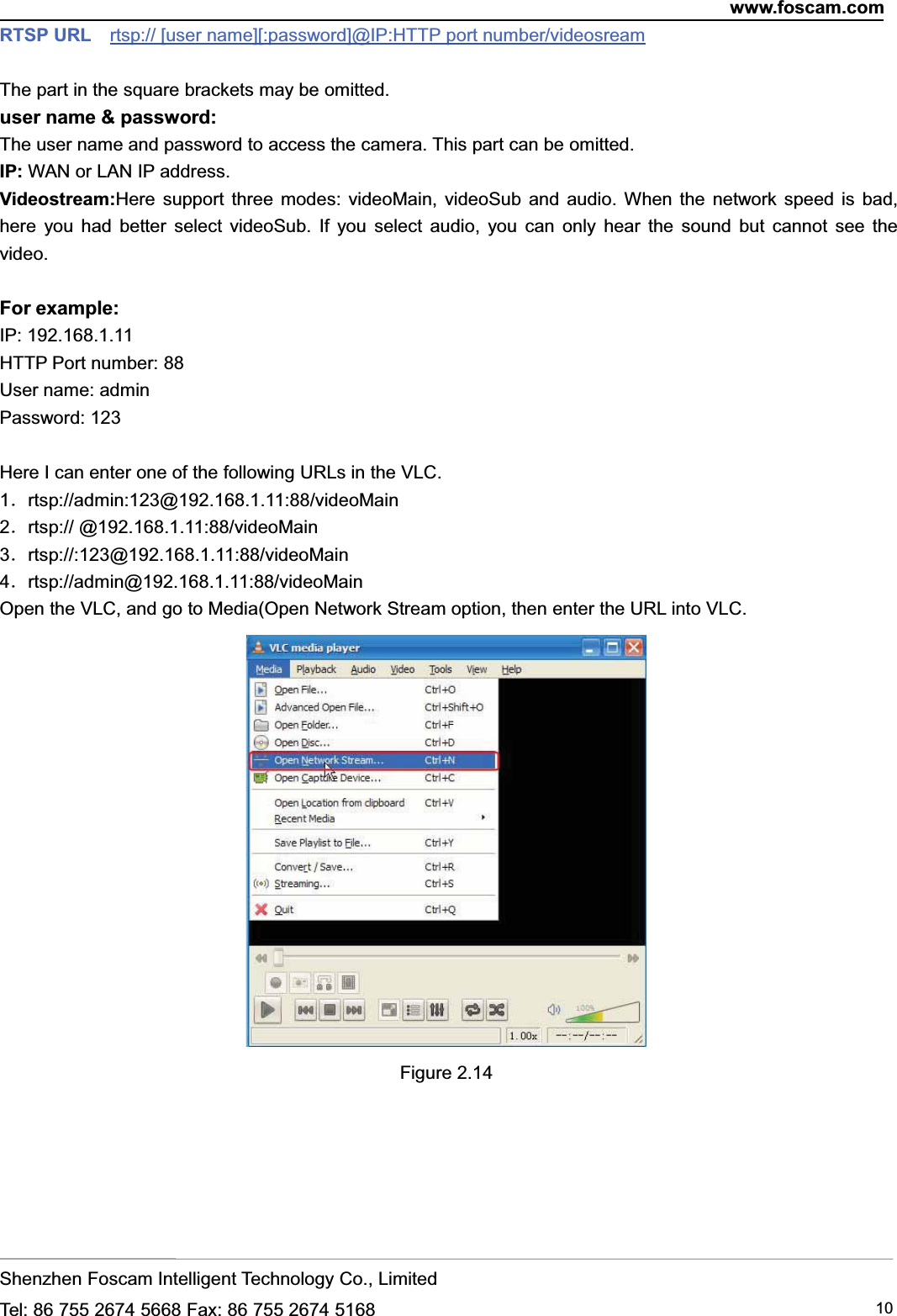 www.foscam.comShenzhen Foscam Intelligent Technology Co., LimitedTel: 86 755 2674 5668 Fax: 86 755 2674 5168 10RTSP URL rtsp:// [user name][:password]@IP:HTTP port number/videosreamThe part in the square brackets may be omitted.user name &amp; password:The user name and password to access the camera. This part can be omitted.IP: WAN or LAN IP address.Videostream:Here support three modes: videoMain, videoSub and audio. When the network speed is bad,here you had better select videoSub. If you select audio, you can only hear the sound but cannot see thevideo.For example:IP: 192.168.1.11HTTP Port number: 88User name: adminPassword: 123Here I can enter one of the following URLs in the VLC.1．rtsp://admin:123@192.168.1.11:88/videoMain2．rtsp:// @192.168.1.11:88/videoMain3．rtsp://:123@192.168.1.11:88/videoMain4．rtsp://admin@192.168.1.11:88/videoMainOpen the VLC, and go to Media(Open Network Stream option, then enter the URL into VLC.Figure 2.14