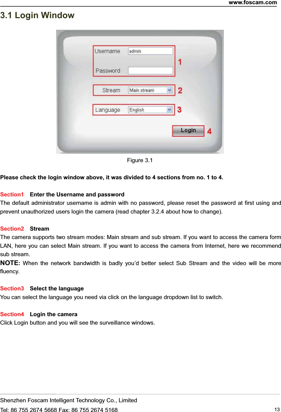 www.foscam.comShenzhen Foscam Intelligent Technology Co., LimitedTel: 86 755 2674 5668 Fax: 86 755 2674 5168 133.1 Login WindowFigure 3.1Please check the login window above, it was divided to 4 sections from no. 1 to 4.Section1 Enter the Username and passwordThe default administrator username is admin with no password, please reset the password at first using andprevent unauthorized users login the camera (read chapter 3.2.4 about how to change).Section2 StreamThe camera supports two stream modes: Main stream and sub stream. If you want to access the camera formLAN, here you can select Main stream. If you want to access the camera from Internet, here we recommendsub stream.NOTE:When the network bandwidth is badly you&rsquo;d better select Sub Stream and the video will be morefluency.Section3 Select the languageYou can select the language you need via click on the language dropdown list to switch.Section4 Login the cameraClick Login button and you will see the surveillance windows.