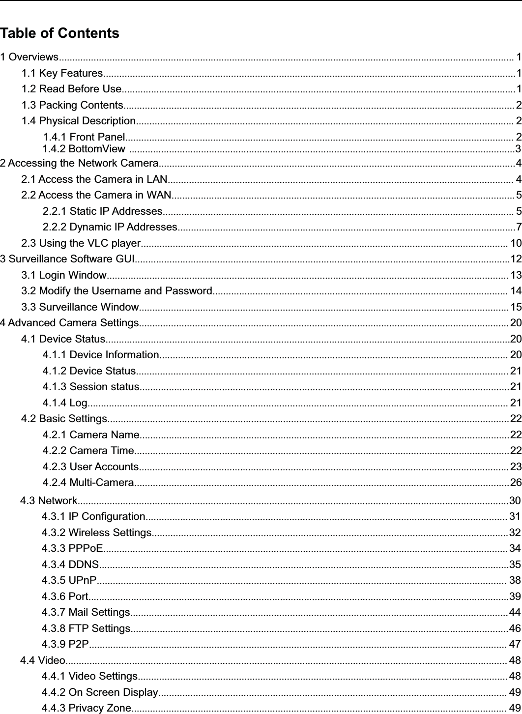 Table of Contents1Overviews........................................................................................................................................................................... 11.1 Key Features...........................................................................................................................................................11.2 Read Before Use....................................................................................................................................................11.3 Packing Contents................................................................................................................................................... 21.4 Physical Description.............................................................................................................................................. 21.4.1 Front Panel.................................................................................................................................................. 21.4.2 BottomView .................................................................................................................................................32 Accessing the Network Camera......................................................................................................................................42.1 Access the Camera in LAN.................................................................................................................................. 42.2 Access the Camera in WAN.................................................................................................................................52.2.1 Static IP Addresses.................................................................................................................................... 52.2.2 Dynamic IP Addresses...............................................................................................................................72.3 Using the VLC player.......................................................................................................................................... 103 Surveillance Software GUI.............................................................................................................................................123.1 Login Window....................................................................................................................................................... 133.2 Modify the Username and Password............................................................................................................... 143.3 Surveillance Window........................................................................................................................................... 154 Advanced Camera Settings........................................................................................................................................... 204.1 Device Status........................................................................................................................................................204.1.1 Device Information................................................................................................................................... 204.1.2 Device Status............................................................................................................................................ 214.1.3 Session status...........................................................................................................................................214.1.4 Log.............................................................................................................................................................. 214.2 Basic Settings.......................................................................................................................................................224.2.1 Camera Name...........................................................................................................................................224.2.2 Camera Time.............................................................................................................................................224.2.3 User Accounts........................................................................................................................................... 234.2.4 Multi-Camera.............................................................................................................................................264.3 Network..................................................................................................................................................................304.3.1 IP Configuration........................................................................................................................................ 314.3.2 Wireless Settings......................................................................................................................................324.3.3 PPPoE........................................................................................................................................................ 344.3.4 DDNS..........................................................................................................................................................354.3.5 UPnP.......................................................................................................................................................... 384.3.6 Port..............................................................................................................................................................394.3.7 Mail Settings..............................................................................................................................................444.3.8 FTP Settings..............................................................................................................................................464.3.9 P2P............................................................................................................................................................. 474.4 Video...................................................................................................................................................................... 484.4.1 Video Settings........................................................................................................................................... 484.4.2 On Screen Display................................................................................................................................... 494.4.3 Privacy Zone............................................................................................................................................. 49