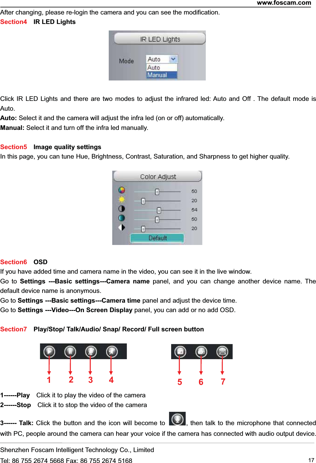 www.foscam.comShenzhen Foscam Intelligent Technology Co., LimitedTel: 86 755 2674 5668 Fax: 86 755 2674 5168 17After changing, please re-login the camera and you can see the modification.Section4 IR LED LightsClick IR LED Lights and there are two modes to adjust the infrared led: Auto and Off . The default mode isAuto.Auto: Select it and the camera will adjust the infra led (on or off) automatically.Manual: Select it and turn off the infra led manually.Section5 Image quality settingsIn this page, you can tune Hue, Brightness, Contrast, Saturation, and Sharpness to get higher quality.Section6 OSDIf you have added time and camera name in the video, you can see it in the live window.Go to Settings ---Basic settings---Camera name panel, and you can change another device name. Thedefault device name is anonymous.Go to Settings ---Basic settings---Camera time panel and adjust the device time.Go to Settings ---Video---On Screen Display panel, you can add or no add OSD.Section7 Play/Stop/ Talk/Audio/ Snap/ Record/ Full screen button1------Play Click it to play the video of the camera2------Stop Click it to stop the video of the camera3------ Talk: Click the button and the icon will become to , then talk to the microphone that connectedwith PC, people around the camera can hear your voice if the camera has connected with audio output device.1235674