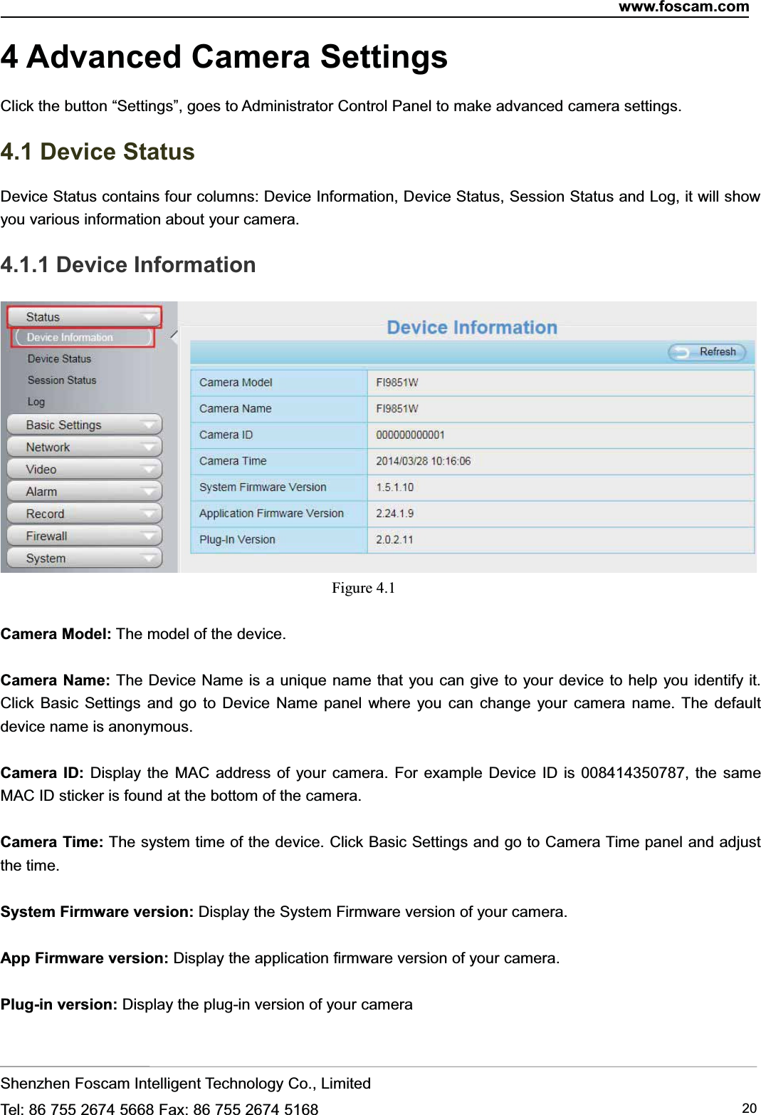 www.foscam.comShenzhen Foscam Intelligent Technology Co., LimitedTel: 86 755 2674 5668 Fax: 86 755 2674 5168 204 Advanced Camera SettingsClick the button &ldquo;Settings&rdquo;, goes to Administrator Control Panel to make advanced camera settings.4.1 Device StatusDevice Status contains four columns: Device Information, Device Status, Session Status and Log, it will showyou various information about your camera.4.1.1 Device InformationFigure 4.1Camera Model: The model of the device.Camera Name: The Device Name is a unique name that you can give to your device to help you identify it.Click Basic Settings and go to Device Name panel where you can change your camera name. The defaultdevice name is anonymous.Camera ID: Display the MAC address of your camera. For example Device ID is 008414350787, the sameMAC ID sticker is found at the bottom of the camera.Camera Time: The system time of the device. Click Basic Settings and go to Camera Time panel and adjustthe time.System Firmware version: Display the System Firmware version of your camera.App Firmware version: Display the application firmware version of your camera.Plug-in version: Display the plug-in version of your camera