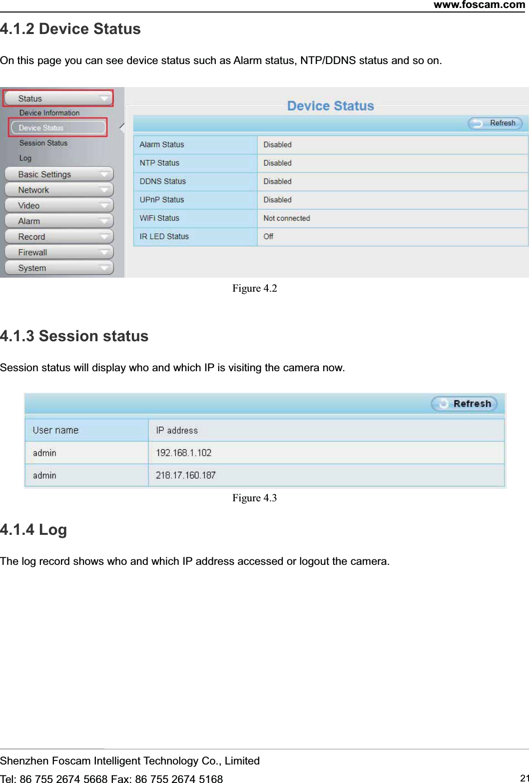 www.foscam.comShenzhen Foscam Intelligent Technology Co., LimitedTel: 86 755 2674 5668 Fax: 86 755 2674 5168 214.1.2 Device StatusOn this page you can see device status such as Alarm status, NTP/DDNS status and so on.Figure 4.24.1.3 Session statusSession status will display who and which IP is visiting the camera now.Figure 4.34.1.4 LogThe log record shows who and which IP address accessed or logout the camera.