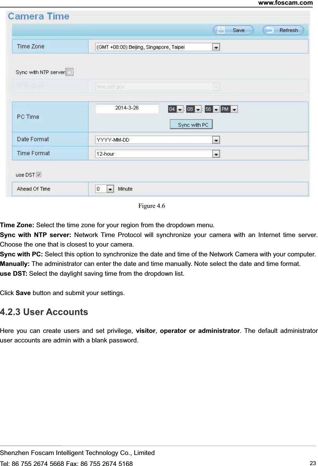 www.foscam.comShenzhen Foscam Intelligent Technology Co., LimitedTel: 86 755 2674 5668 Fax: 86 755 2674 5168 23Figure 4.6Time Zone: Select the time zone for your region from the dropdown menu.Sync with NTP server: Network Time Protocol will synchronize your camera with an Internet time server.Choose the one that is closest to your camera.Sync with PC: Select this option to synchronize the date and time of the Network Camera with your computer.Manually: The administrator can enter the date and time manually. Note select the date and time format.use DST: Select the daylight saving time from the dropdown list.Click Save button and submit your settings.4.2.3 User AccountsHere you can create users and set privilege, visitor,operator or administrator. The default administratoruser accounts are admin with a blank password.