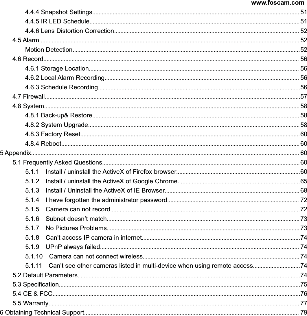 www.foscam.com4.4.4 Snapshot Settings.................................................................................................................................... 514.4.5 IR LED Schedule...................................................................................................................................... 514.4.6 Lens Distortion Correction...................................................................................................................... 524.5 Alarm...................................................................................................................................................................... 52Motion Detection.................................................................................................................................................524.6 Record................................................................................................................................................................... 564.6.1 Storage Location...................................................................................................................................... 564.6.2 Local Alarm Recording............................................................................................................................ 564.6.3 Schedule Recording.................................................................................................................................564.7 Firewall...................................................................................................................................................................574.8 System................................................................................................................................................................... 584.8.1 Back-up&amp; Restore.................................................................................................................................... 584.8.2 System Upgrade....................................................................................................................................... 584.8.3 Factory Reset............................................................................................................................................604.8.4 Reboot........................................................................................................................................................ 605 Appendix........................................................................................................................................................................... 605.1 Frequently Asked Questions..............................................................................................................................605.1.1 Install / uninstall the ActiveX of Firefox browser...............................................................................605.1.2 Install / uninstall the ActiveX of Google Chrome..............................................................................655.1.3 Install / Uninstall the ActiveX of IE Browser...................................................................................... 685.1.4 I have forgotten the administrator password.................................................................................... 725.1.5 Camera can not record.........................................................................................................................725.1.6 Subnet doesn&rsquo;t match........................................................................................................................... 735.1.7 No Pictures Problems........................................................................................................................... 735.1.8 Can&rsquo;t access IP camera in internet.....................................................................................................745.1.9 UPnP always failed............................................................................................................................... 745.1.10 Camera can not connect wireless.................................................................................................... 745.1.11 Can&rsquo;t see other cameras listed in multi-device when using remote access..............................745.2 Default Parameters..............................................................................................................................................745.3 Specification..........................................................................................................................................................755.4CE&amp;FCC..............................................................................................................................................................765.5 Warranty................................................................................................................................................................ 776 Obtaining Technical Support......................................................................................................................................... 79