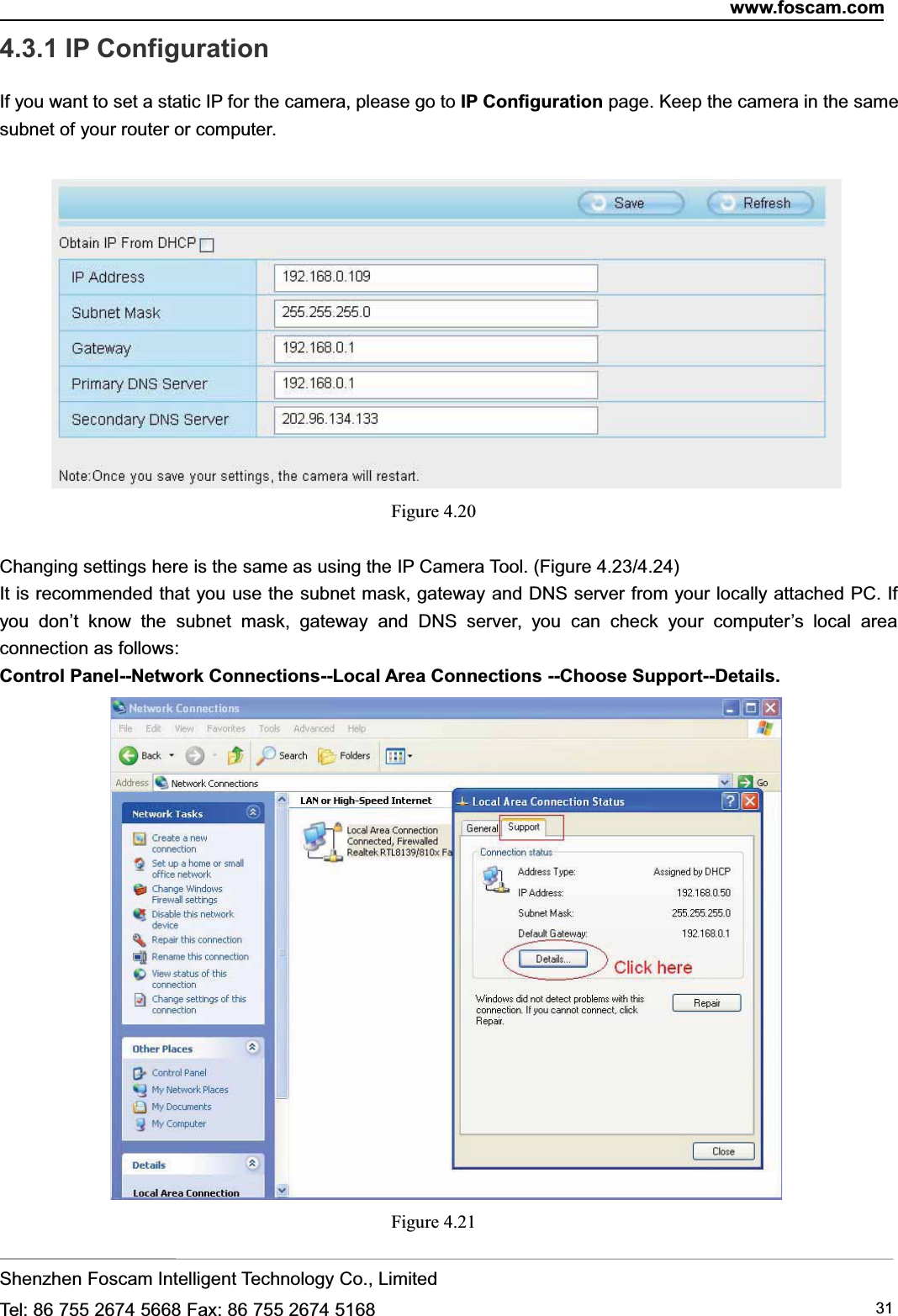 www.foscam.comShenzhen Foscam Intelligent Technology Co., LimitedTel: 86 755 2674 5668 Fax: 86 755 2674 5168 314.3.1 IP ConfigurationIf you want to set a static IP for the camera, please go to IP Configuration page. Keep the camera in the samesubnet of your router or computer.Figure 4.20Changing settings here is the same as using the IP Camera Tool. (Figure 4.23/4.24)It is recommended that you use the subnet mask, gateway and DNS server from your locally attached PC. Ifyou don&rsquo;t know the subnet mask, gateway and DNS server, you can check your computer&rsquo;s local areaconnection as follows:Control Panel--Network Connections--Local Area Connections --Choose Support--Details.Figure 4.21