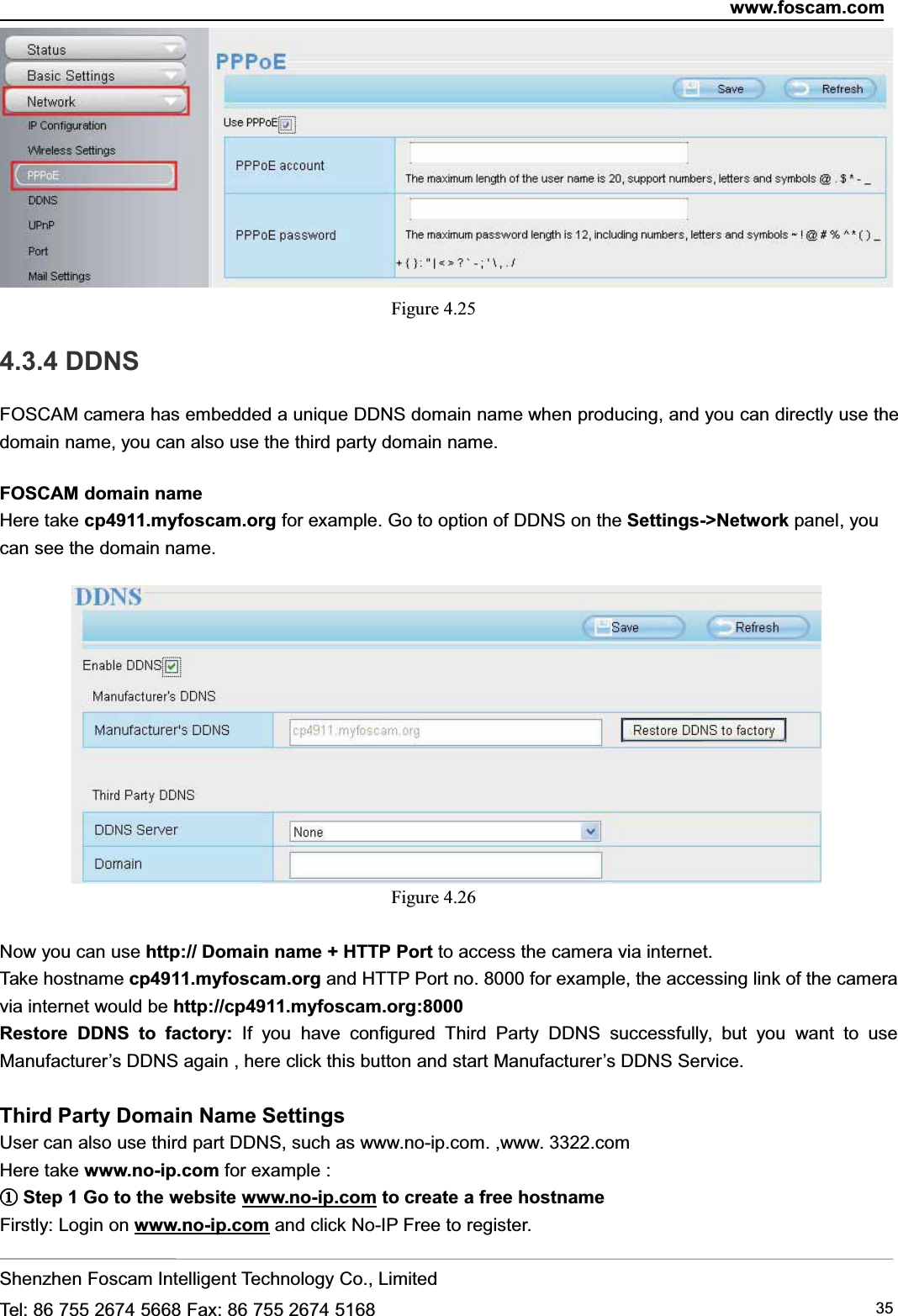 www.foscam.comShenzhen Foscam Intelligent Technology Co., LimitedTel: 86 755 2674 5668 Fax: 86 755 2674 5168 35Figure 4.254.3.4 DDNSFOSCAM camera has embedded a unique DDNS domain name when producing, and you can directly use thedomain name, you can also use the third party domain name.FOSCAM domain nameHere take cp4911.myfoscam.org for example. Go to option of DDNS on the Settings->Network panel, youcan see the domain name.Figure 4.26Now you can use http:// Domain name + HTTP Port to access the camera via internet.Take hostname cp4911.myfoscam.org and HTTP Port no. 8000 for example, the accessing link of the cameravia internet would be http://cp4911.myfoscam.org:8000Restore DDNS to factory: If you have configured Third Party DDNS successfully, but you want to useManufacturer&rsquo;s DDNS again , here click this button and start Manufacturer&rsquo;s DDNS Service.Third Party Domain Name SettingsUser can also use third part DDNS, such as www.no-ip.com. ,www. 3322.comHere take www.no-ip.com for example :①①Step 1 Go to the website www.no-ip.com to create a free hostnameFirstly: Login on www.no-ip.com and click No-IP Free to register.