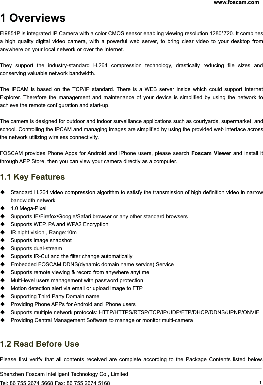 www.foscam.comShenzhen Foscam Intelligent Technology Co., LimitedTel: 86 755 2674 5668 Fax: 86 755 2674 5168 11 OverviewsFI9851P is integrated IP Camera with a color CMOS sensor enabling viewing resolution 1280*720. It combinesa high quality digital video camera, with a powerful web server, to bring clear video to your desktop fromanywhere on your local network or over the Internet.They support the industry-standard H.264 compression technology, drastically reducing file sizes andconserving valuable network bandwidth.The IPCAM is based on the TCP/IP standard. There is a WEB server inside which could support InternetExplorer. Therefore the management and maintenance of your device is simplified by using the network toachieve the remote configuration and start-up.The camera is designed for outdoor and indoor surveillance applications such as courtyards, supermarket, andschool. Controlling the IPCAM and managing images are simplified by using the provided web interface acrossthe network utilizing wireless connectivity.FOSCAM provides Phone Apps for Android and iPhone users, please search Foscam Viewer and install itthrough APP Store, then you can view your camera directly as a computer.1.1 Key FeaturesStandard H.264 video compression algorithm to satisfy the transmission of high definition video in narrowbandwidth network1.0 Mega-PixelSupports IE/Firefox/Google/Safari browser or any other standard browsersSupports WEP, PA and WPA2 EncryptionIR night vision , Range:10mSupports image snapshotSupports dual-streamSupports IR-Cut and the filter change automaticallyEmbedded FOSCAM DDNS(dynamic domain name service) ServiceSupports remote viewing &amp; record from anywhere anytimeMulti-level users management with password protectionMotion detection alert via email or upload image to FTPSupporting Third Party Domain nameProviding Phone APPs for Android and iPhone usersSupports multiple network protocols: HTTP/HTTPS/RTSP/TCP/IP/UDP/FTP/DHCP/DDNS/UPNP/ONVIFProviding Central Management Software to manage or monitor multi-camera1.2 Read Before UsePlease first verify that all contents received are complete according to the Package Contents listed below.