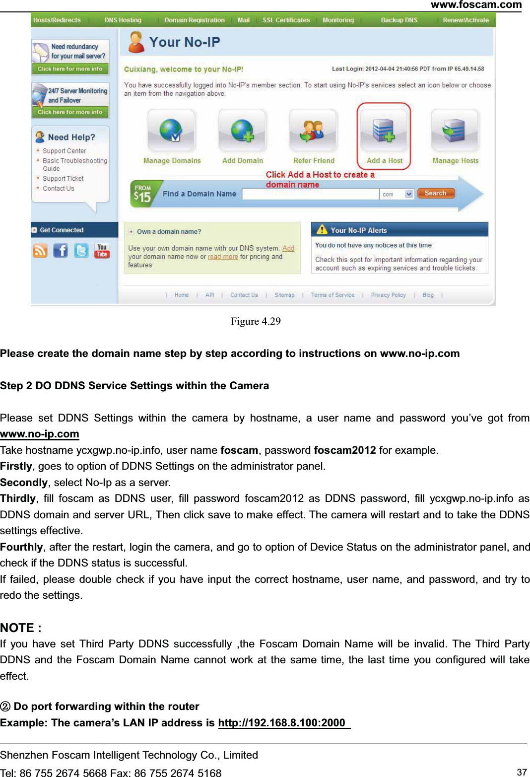 www.foscam.comShenzhen Foscam Intelligent Technology Co., LimitedTel: 86 755 2674 5668 Fax: 86 755 2674 5168 37Figure 4.29Please create the domain name step by step according to instructions on www.no-ip.comStep 2 DO DDNS Service Settings within the CameraPlease set DDNS Settings within the camera by hostname, a user name and password you&rsquo;ve got fromwww.no-ip.comTake hostname ycxgwp.no-ip.info, user name foscam, password foscam2012 for example.Firstly, goes to option of DDNS Settings on the administrator panel.Secondly, select No-Ip as a server.Thirdly, fill foscam as DDNS user, fill password foscam2012 as DDNS password, fill ycxgwp.no-ip.info asDDNS domain and server URL, Then click save to make effect. The camera will restart and to take the DDNSsettings effective.Fourthly, after the restart, login the camera, and go to option of Device Status on the administrator panel, andcheck if the DDNS status is successful.If failed, please double check if you have input the correct hostname, user name, and password, and try toredo the settings.NOTE :If you have set Third Party DDNS successfully ,the Foscam Domain Name will be invalid. The Third PartyDDNS and the Foscam Domain Name cannot work at the same time, the last time you configured will takeeffect.②Do port forwarding within the routerExample: The camera&rsquo;s LAN IP address is http://192.168.8.100:2000