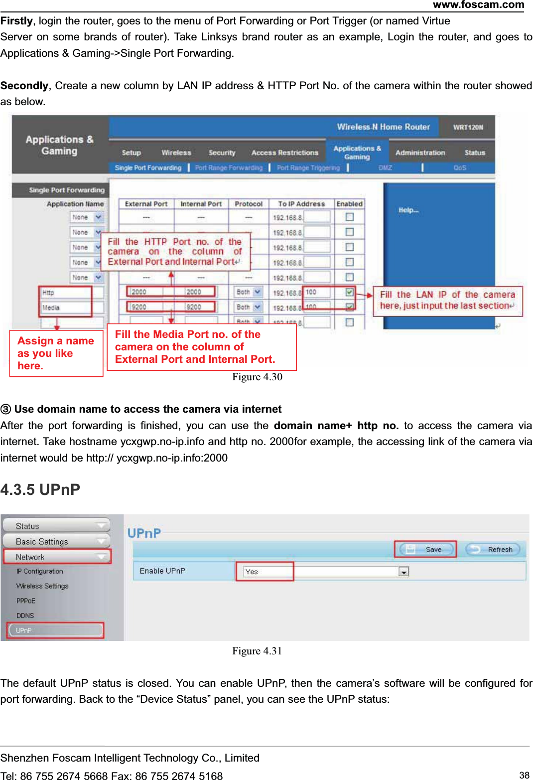 www.foscam.comShenzhen Foscam Intelligent Technology Co., LimitedTel: 86 755 2674 5668 Fax: 86 755 2674 5168 38Firstly, login the router, goes to the menu of Port Forwarding or Port Trigger (or named VirtueServer on some brands of router). Take Linksys brand router as an example, Login the router, and goes toApplications &amp; Gaming->Single Port Forwarding.Secondly, Create a new column by LAN IP address &amp; HTTP Port No. of the camera within the router showedas below.Figure 4.30③③Use domain name to access the camera via internetAfter the port forwarding is finished, you can use the domain name+ http no. to access the camera viainternet. Take hostname ycxgwp.no-ip.info and http no. 2000for example, the accessing link of the camera viainternet would be http:// ycxgwp.no-ip.info:20004.3.5 UPnPFigure 4.31The default UPnP status is closed. You can enable UPnP, then the camera&rsquo;s software will be configured forport forwarding. Back to the &ldquo;Device Status&rdquo; panel, you can see the UPnP status:Assign a nameas you likehere.Fill the Media Port no. of thecamera on the column ofExternal Port and Internal Port.