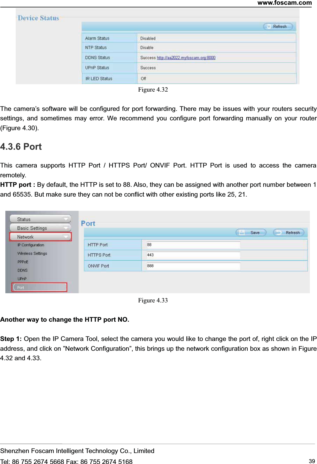 www.foscam.comShenzhen Foscam Intelligent Technology Co., LimitedTel: 86 755 2674 5668 Fax: 86 755 2674 5168 39Figure 4.32The camera&rsquo;s software will be configured for port forwarding. There may be issues with your routers securitysettings, and sometimes may error. We recommend you configure port forwarding manually on your router(Figure 4.30).4.3.6 PortThis camera supports HTTP Port / HTTPS Port/ ONVIF Port. HTTP Port is used to access the cameraremotely.HTTP port : By default, the HTTP is set to 88. Also, they can be assigned with another port number between 1and 65535. But make sure they can not be conflict with other existing ports like 25, 21.Figure 4.33Another way to change the HTTP port NO.Step 1: Open the IP Camera Tool, select the camera you would like to change the port of, right click on the IPaddress, and click on &rdquo;Network Configuration&rdquo;, this brings up the network configuration box as shown in Figure4.32 and 4.33.