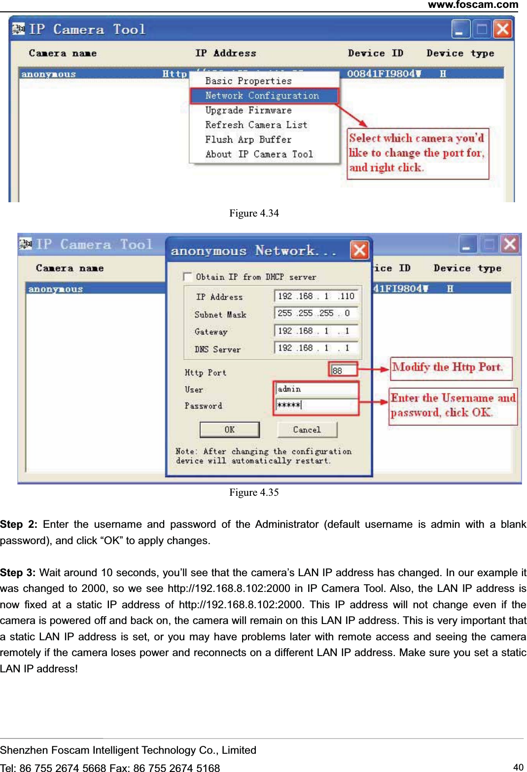 www.foscam.comShenzhen Foscam Intelligent Technology Co., LimitedTel: 86 755 2674 5668 Fax: 86 755 2674 5168 40Figure 4.34Figure 4.35Step 2: Enter the username and password of the Administrator (default username is admin with a blankpassword), and click &ldquo;OK&rdquo; to apply changes.Step 3: Wait around 10 seconds, you&rsquo;ll see that the camera&rsquo;s LAN IP address has changed. In our example itwas changed to 2000, so we see http://192.168.8.102:2000 in IP Camera Tool. Also, the LAN IP address isnow fixed at a static IP address of http://192.168.8.102:2000. This IP address will not change even if thecamera is powered off and back on, the camera will remain on this LAN IP address. This is very important thata static LAN IP address is set, or you may have problems later with remote access and seeing the cameraremotely if the camera loses power and reconnects on a different LAN IP address. Make sure you set a staticLAN IP address!