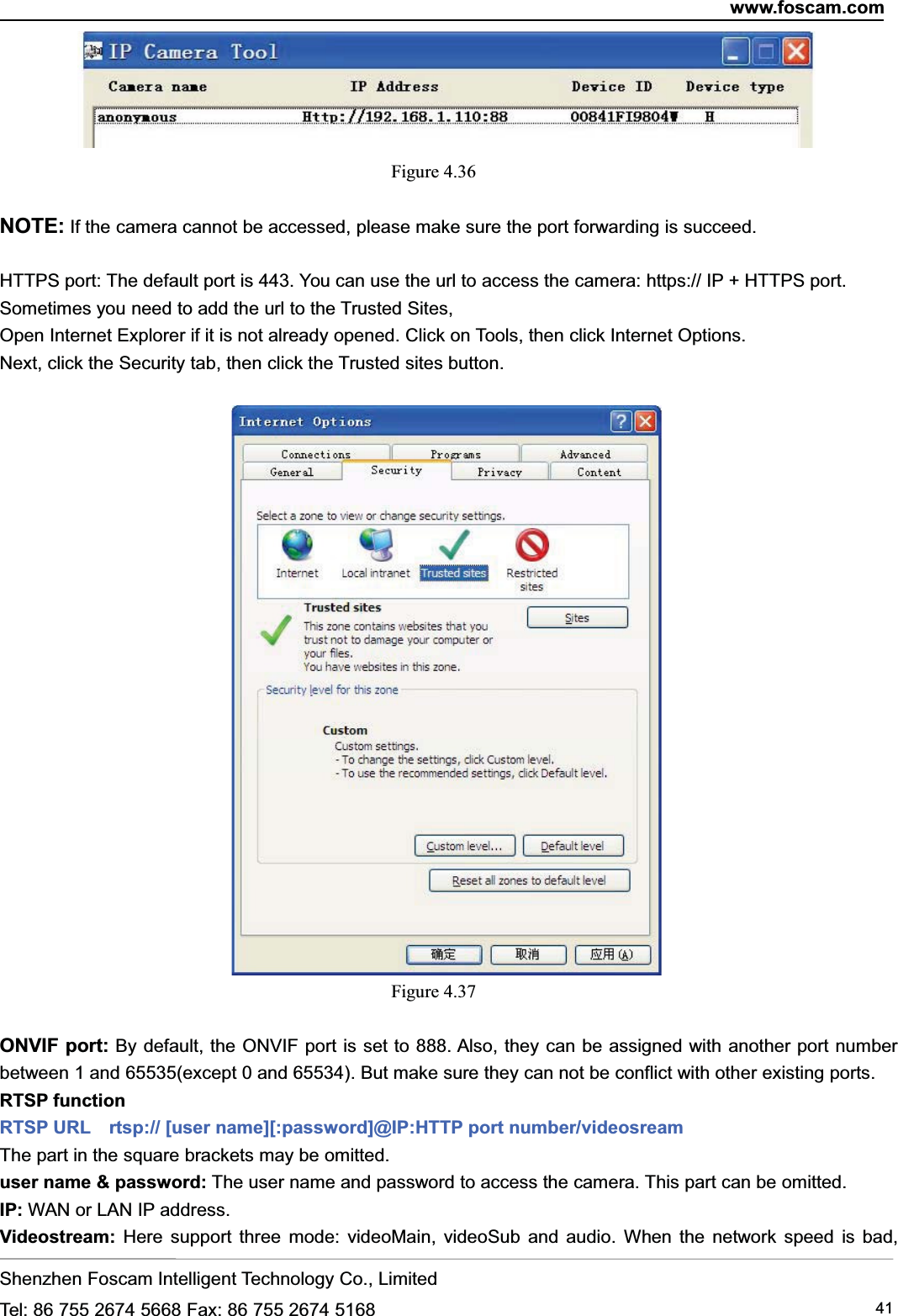 www.foscam.comShenzhen Foscam Intelligent Technology Co., LimitedTel: 86 755 2674 5668 Fax: 86 755 2674 5168 41Figure 4.36NOTE: If the camera cannot be accessed, please make sure the port forwarding is succeed.HTTPS port: The default port is 443. You can use the url to access the camera: https:// IP + HTTPS port.Sometimes you need to add the url to the Trusted Sites,Open Internet Explorer if it is not already opened. Click on Tools, then click Internet Options.Next, click the Security tab, then click the Trusted sites button.Figure 4.37ONVIF port: By default, the ONVIF port is set to 888. Also, they can be assigned with another port numberbetween 1 and 65535(except 0 and 65534). But make sure they can not be conflict with other existing ports.RTSP functionRTSP URL rtsp:// [user name][:password]@IP:HTTP port number/videosreamThe part in the square brackets may be omitted.user name &amp; password: The user name and password to access the camera. This part can be omitted.IP: WAN or LAN IP address.Videostream: Here support three mode: videoMain, videoSub and audio. When the network speed is bad,