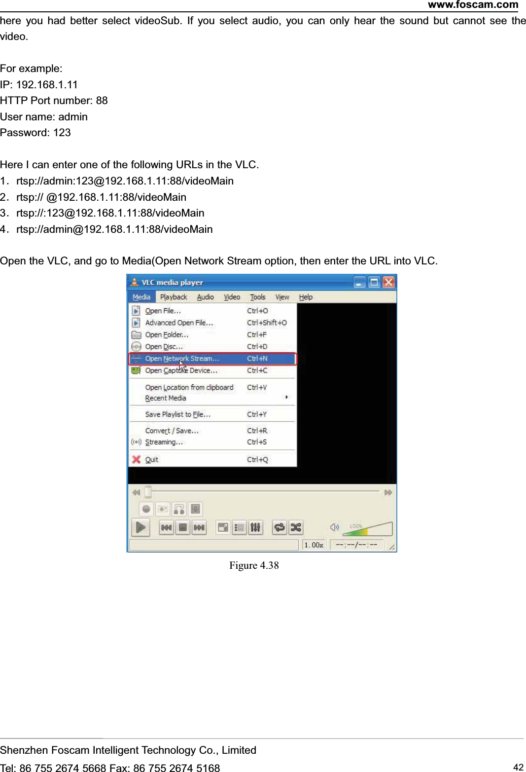 www.foscam.comShenzhen Foscam Intelligent Technology Co., LimitedTel: 86 755 2674 5668 Fax: 86 755 2674 5168 42here you had better select videoSub. If you select audio, you can only hear the sound but cannot see thevideo.For example:IP: 192.168.1.11HTTP Port number: 88User name: adminPassword: 123Here I can enter one of the following URLs in the VLC.1．rtsp://admin:123@192.168.1.11:88/videoMain2．rtsp:// @192.168.1.11:88/videoMain3．rtsp://:123@192.168.1.11:88/videoMain4．rtsp://admin@192.168.1.11:88/videoMainOpen the VLC, and go to Media(Open Network Stream option, then enter the URL into VLC.Figure 4.38