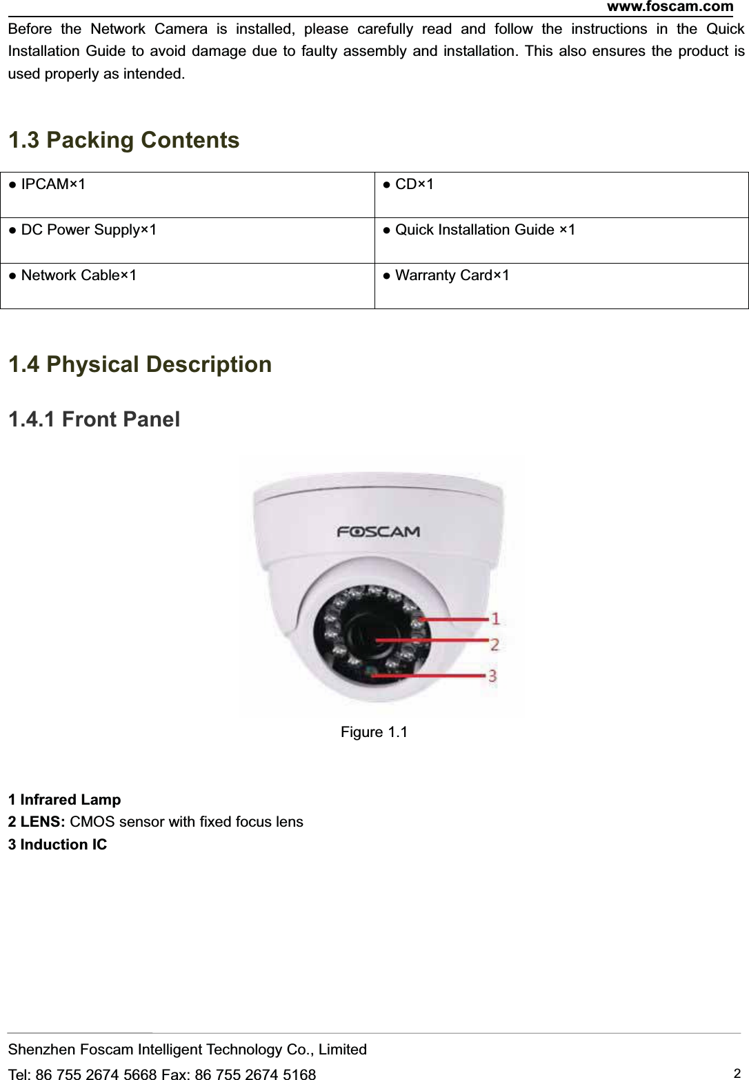 www.foscam.comShenzhen Foscam Intelligent Technology Co., LimitedTel: 86 755 2674 5668 Fax: 86 755 2674 5168 2Before the Network Camera is installed, please carefully read and follow the instructions in the QuickInstallation Guide to avoid damage due to faulty assembly and installation. This also ensures the product isused properly as intended.1.3 Packing Contents● IPCAM&times;1 ● CD&times;1● DC Power Supply&times;1 ● Quick Installation Guide &times;1● Network Cable&times;1 ● Warranty Card&times;11.4 Physical Description1.4.1 Front PanelFigure 1.11 Infrared Lamp2LENS:CMOS sensor with fixed focus lens3 Induction IC