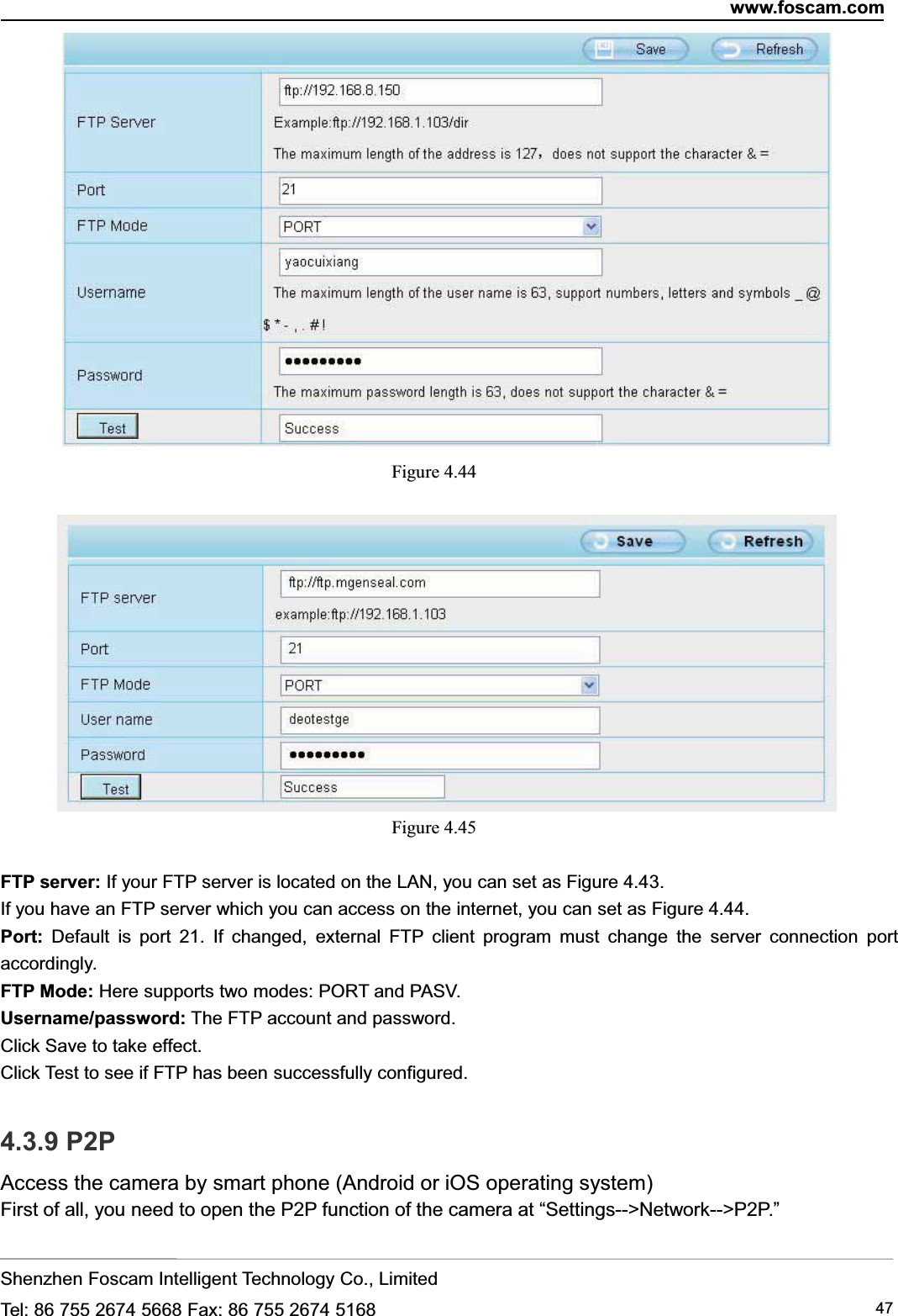 www.foscam.comShenzhen Foscam Intelligent Technology Co., LimitedTel: 86 755 2674 5668 Fax: 86 755 2674 5168 47Figure 4.44Figure 4.45FTP server: If your FTP server is located on the LAN, you can set as Figure 4.43.If you have an FTP server which you can access on the internet, you can set as Figure 4.44.Port: Default is port 21. If changed, external FTP client program must change the server connection portaccordingly.FTP Mode: Here supports two modes: PORT and PASV.Username/password: The FTP account and password.Click Save to take effect.Click Test to see if FTP has been successfully configured.4.3.9 P2PAccess the camera by smart phone (Android or iOS operating system)First of all, you need to open the P2P function of the camera at &ldquo;Settings-->Network-->P2P.&rdquo;