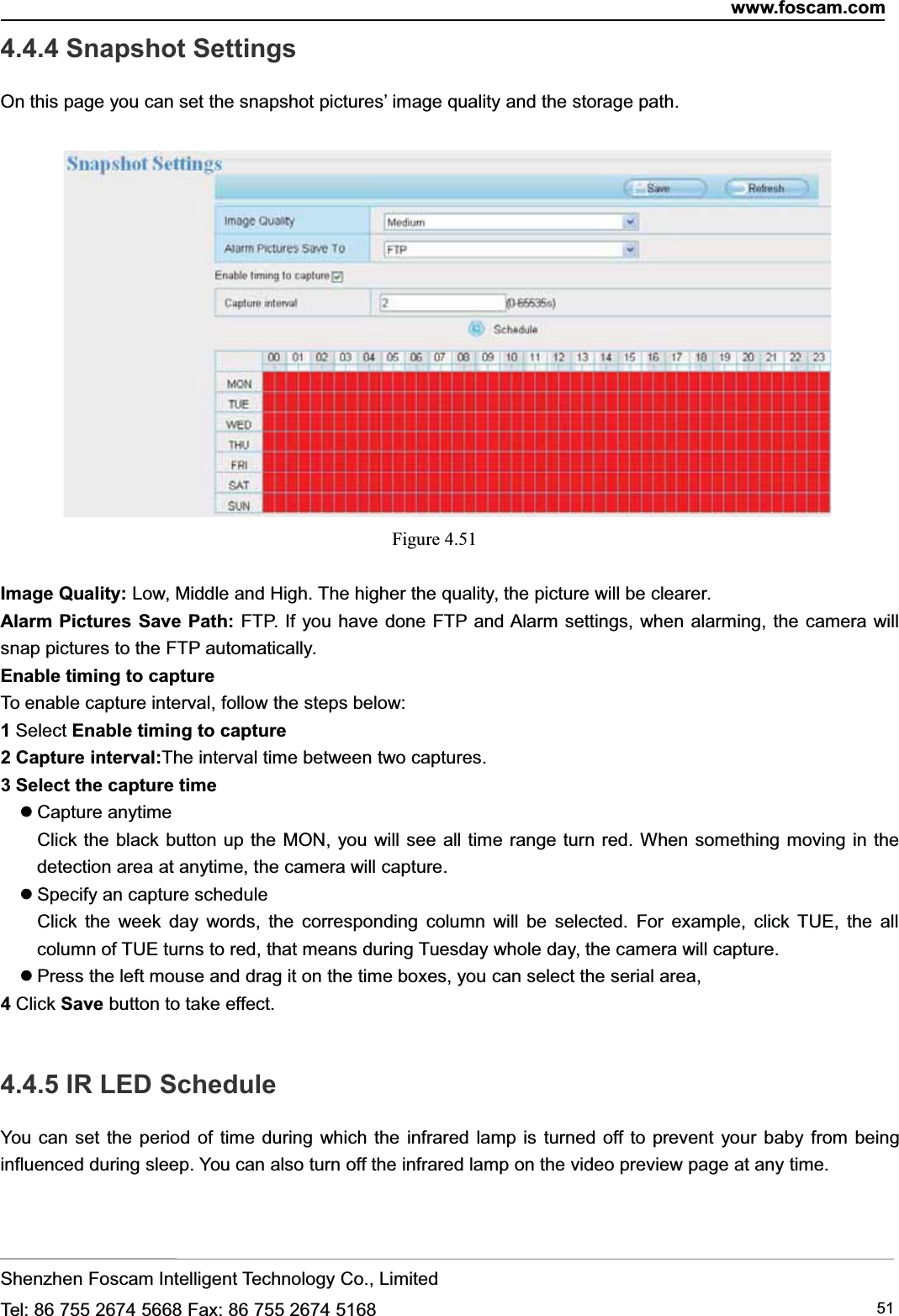 www.foscam.comShenzhen Foscam Intelligent Technology Co., LimitedTel: 86 755 2674 5668 Fax: 86 755 2674 5168 514.4.4 Snapshot SettingsOn this page you can set the snapshot pictures&rsquo; image quality and the storage path.Figure 4.51Image Quality: Low, Middle and High. The higher the quality, the picture will be clearer.Alarm Pictures Save Path: FTP. If you have done FTP and Alarm settings, when alarming, the camera willsnap pictures to the FTP automatically.Enable timing to captureTo enable capture interval, follow the steps below:1Select Enable timing to capture2 Capture interval:The interval time between two captures.3 Select the capture timeCapture anytimeClick the black button up the MON, you will see all time range turn red. When something moving in thedetection area at anytime, the camera will capture.Specify an capture scheduleClick the week day words, the corresponding column will be selected. For example, click TUE, the allcolumn of TUE turns to red, that means during Tuesday whole day, the camera will capture.Press the left mouse and drag it on the time boxes, you can select the serial area,4Click Save button to take effect.4.4.5 IR LED ScheduleYou can set the period of time during which the infrared lamp is turned off to prevent your baby from beinginfluenced during sleep. You can also turn off the infrared lamp on the video preview page at any time.
