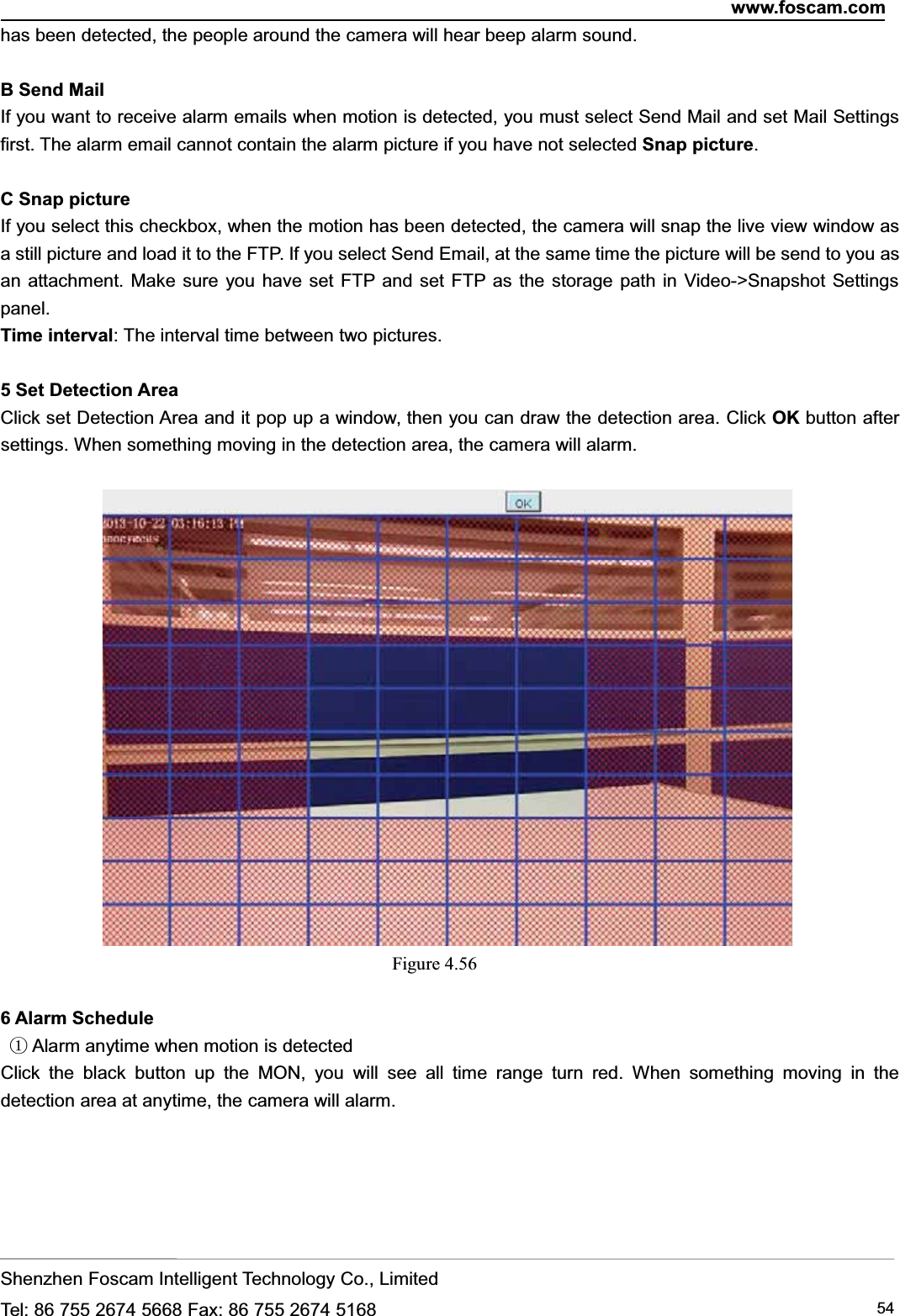 www.foscam.comShenzhen Foscam Intelligent Technology Co., LimitedTel: 86 755 2674 5668 Fax: 86 755 2674 5168 54has been detected, the people around the camera will hear beep alarm sound.BSendMailIf you want to receive alarm emails when motion is detected, you must select Send Mail and set Mail Settingsfirst. The alarm email cannot contain the alarm picture if you have not selected Snap picture.C Snap pictureIf you select this checkbox, when the motion has been detected, the camera will snap the live view window asa still picture and load it to the FTP. If you select Send Email, at the same time the picture will be send to you asan attachment. Make sure you have set FTP and set FTP as the storage path in Video->Snapshot Settingspanel.Time interval: The interval time between two pictures.5 Set Detection AreaClick set Detection Area and it pop up a window, then you can draw the detection area. Click OK button aftersettings. When something moving in the detection area, the camera will alarm.Figure 4.566 Alarm Schedule①Alarm anytime when motion is detectedClick the black button up the MON, you will see all time range turn red. When something moving in thedetection area at anytime, the camera will alarm.